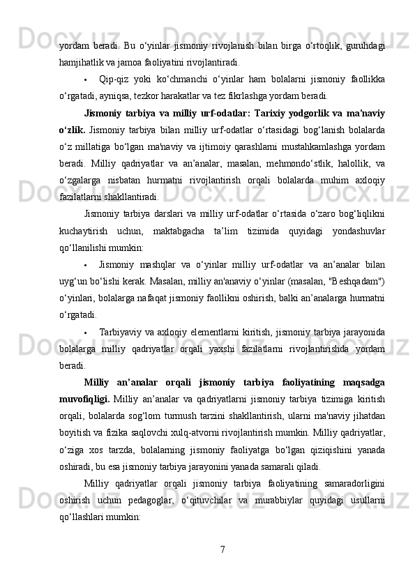 yordam   beradi.   Bu   o‘yinlar   jismoniy   rivojlanish   bilan   birga   o‘rtoqlik,   guruhdagi
hamjihatlik va jamoa faoliyatini rivojlantiradi.
 Qip-qiz   yoki   ko‘chmanchi   o‘yinlar   ham   bolalarni   jismoniy   faollikka
o‘rgatadi, ayniqsa, tezkor harakatlar va tez fikrlashga yordam beradi.
Jismoniy   tarbiya   va   milliy   urf-odatlar:   Tarixiy   yodgorlik   va   ma'naviy
o‘zlik .   Jismoniy   tarbiya   bilan   milliy   urf-odatlar   o‘rtasidagi   bog‘lanish   bolalarda
o‘z   millatiga   bo‘lgan   ma'naviy   va   ijtimoiy   qarashlarni   mustahkamlashga   yordam
beradi.   Milliy   qadriyatlar   va   an’analar,   masalan,   mehmondo‘stlik,   halollik,   va
o‘zgalarga   nisbatan   hurmatni   rivojlantirish   orqali   bolalarda   muhim   axloqiy
fazilatlarni shakllantiradi.
Jismoniy   tarbiya   darslari   va   milliy   urf-odatlar   o‘rtasida   o‘zaro   bog‘liqlikni
kuchaytirish   uchun,   maktabgacha   ta’lim   tizimida   quyidagi   yondashuvlar
qo‘llanilishi mumkin:
 Jismoniy   mashqlar   va   o‘yinlar   milliy   urf-odatlar   va   an’analar   bilan
uyg‘un bo‘lishi kerak. Masalan, milliy an'anaviy o‘yinlar (masalan, "Beshqadam")
o‘yinlari, bolalarga nafaqat jismoniy faollikni oshirish, balki an’analarga hurmatni
o‘rgatadi.
 Tarbiyaviy va axloqiy elementlarni  kiritish,  jismoniy tarbiya jarayonida
bolalarga   milliy   qadriyatlar   orqali   yaxshi   fazilatlarni   rivojlantirishda   yordam
beradi.
Milliy   an’analar   orqali   jismoniy   tarbiya   faoliyatining   maqsadga
muvofiqligi.   Milliy   an’analar   va   qadriyatlarni   jismoniy   tarbiya   tizimiga   kiritish
orqali,   bolalarda   sog‘lom   turmush   tarzini   shakllantirish,   ularni   ma'naviy   jihatdan
boyitish va fizika saqlovchi xulq-atvorni rivojlantirish mumkin. Milliy qadriyatlar,
o‘ziga   xos   tarzda,   bolalarning   jismoniy   faoliyatga   bo‘lgan   qiziqishini   yanada
oshiradi, bu esa jismoniy tarbiya jarayonini yanada samarali qiladi.
Milliy   qadriyatlar   orqali   jismoniy   tarbiya   faoliyatining   samaradorligini
oshirish   uchun   pedagoglar,   o‘qituvchilar   va   murabbiylar   quyidagi   usullarni
qo‘llashlari mumkin:
7 