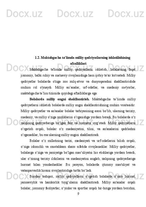 1.2. Maktabgacha ta’limda milliy qadriyatlarning ishlatilishining
afzalliklari
Maktabgacha   ta'limda   milliy   qadriyatlarni   ishlatish,   bolalarning   faqat
jismoniy, balki ruhiy va ma'naviy rivojlanishiga ham ijobiy ta'sir ko'rsatadi. Milliy
qadriyatlar   bolalarda   o'ziga   xos   xulq-atvor   va   dunyoqarashni   shakllantirishda
muhim   rol   o'ynaydi.   Milliy   an’analar,   urf-odatlar,   va   madaniy   me'yorlar,
maktabgacha ta’lim tizimida quyidagi afzalliklarga ega:
Bolalarda   milliy   ongni   shakllantirish.   Maktabgacha   ta’limda   milliy
qadriyatlarni ishlatish bolalarda milliy ongni shakllantirishning muhim vositasidir.
Milliy  qadriyatlar  va   an'analar   bolalar   tarbiyasining   asosi   bo‘lib,  ularning  tarixiy,
madaniy, va milliy o‘ziga xosliklarini o‘rganishga yordam beradi. Bu bolalarda o‘z
xalqining   qadriyatlariga   bo‘lgan   faxr   va   hurmatni   uyg‘otadi.   Milliy   qadriyatlarni
o‘rgatish   orqali,   bolalar   o‘z   madaniyatini,   tilini,   va   an'analarini   qadrlashni
o‘rganadilar, bu esa ularning milliy ongini shakllantiradi.
Bolalar   o‘z   millatining   tarixi,   madaniyati   va   urf-odatlarini   bilish   orqali,
o‘ziga   ishonchli   va   mustahkam   shaxs   sifatida   rivojlanadilar.   Milliy   qadriyatlar,
bolalarga o‘ziga va jamiyatga bo‘lgan mas’uliyatni his etishlariga yordam beradi,
ular   o‘zining   tarixiy   ildizlarini   va   madaniyatini   anglab,   xalqining   qadriyatlariga
hurmat   bilan   yondashadilar.   Bu   jarayon,   bolalarda   ijtimoiy   mas'uliyat   va
vatanparvarlik hissini rivojlantirishga turtki bo‘ladi.
Bundan   tashqari,   milliy   qadriyatlarni   o‘rgatish   bolalarda   o‘zaro   hurmat,
jamoaviylik   va   hamkorlik   tuyg‘ularini   shakllantiradi.   Milliy   an'analar   orqali
bolalar, jismoniy faoliyatlar, o‘yinlar va sportlar orqali bir-biriga yordam berishni,
9 