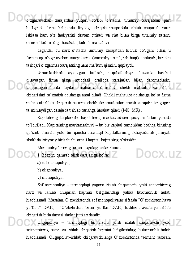 o‘zgarruvchan   xarajatdan   yuqori   bo‘lib,   o‘rtacha   umumiy   xarajatdan   past
bo‘lganda   firma   kelajakda   foydaga   chiqish   maqsadida   ishlab   chiqarish   zarar
ishlasa   ham   o‘z   faoliyatini   davom   ettiradi   va   shu   bilan   birga   umumiy   zararni
minimallashtirishga harakat qiladi. Nima uchun 
deganda,   bu   narx   o‘rtacha   umumiy   xarajatdan   kichik   bo‘lgani   bilan,   u
firmaning o‘zgaruvchan  xarajatlarini  (xomashyo sarfi, ish haqi)  qoplaydi, bundan
tashqari o‘zgarmas xarajatning ham ma’lum qismini qoplaydi. 
Umumlashtirib   aytadigan   bo‘lsak,   raqobatlashgan   bozorda   harakat
qilayotgan   firma   qisqa   muddatli   oraliqda   xarajatlari   bilan   daromadlarini
taqqoslagan   holda   foydani   maksimallashtirishda   chekli   mahsulot   va   ishlab
chiqarishni to‘xtatish qoidasiga amal qiladi. Chekli mahsulot qoidasiga ko‘ra firma
mahsulot ishlab chiqarish hajmini chekli daromad bilan chekli xarajatni tengligini
ta’minlaydigan darajada ushlab turishga harakat qiladi (MC  MR) .  
Kapitalning   to’planishi   kapitalning   markazlashuvi   jarayoni   bilan   yanada
to’ldiriladi. Kapitalning markazlashuvi – bu bir kapital tomonidan boshqa birining
qo’shib   olinishi   yoki   bir   qancha   mustaqil   kapitallarning   aktsiyadorlik   jamiyati
shaklida ixtiyoriy birlashishi orqali kapital hajmining o’sishidir.
Monopoliyalarning turlari quyidagilardan iborat:
1. Bozorni qamrab olish darajasiga ko’ra:
a) sof monopoliya;
b) oligopoliya;
v) monopoliya.
Sof monopoliya – tarmoqdagi yagona ishlab chiqaruvchi  yoki sotuvchining
narx   va   ishlab   chiqarish   hajmini   belgilashdagi   yakka   hukmronlik   holati
hisoblanadi. Masalan, O’zbekistonda sof monopoliyalar sifatida “O’zbekiston havo
yo’llari”   DAK,     “O’zbekiston   temir   yo’llari”DAK,   toshkent   aviatsiya   ishlab
chiqarish birlashmasi shular jumlasidandir.
Oligopoliya   –   tarmoqdagi   bir   necha   yirik   ishlab   chiqaruvchi   yoki
sotuvchining   narxi   va   ishlab   chiqarish   hajmini   belgilashdagi   hukmronlik   holati
hisoblanadi.   Oligopolist–ishlab   chiqaruvchilarga   O’zbekistonda   tsement   (asosan,
11 