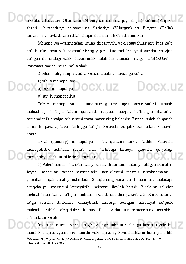 Bekobod, Kuvasay, Ohangaron, Navoiy shaharlarida joylashgan), ko’mir (Angren
shahri,   Surxondaryo   viloyatining   Sariosiyo   (SHargun)   va   Boysun   (To’la)
tumanlarida joylashgan) ishlab chiqarishni misol keltirish mumkin.
Monopoliya – tarmoqdagi ishlab chiqaruvchi yoki sotuvchilar soni juda ko’p
bo’lib,   ular   tovar   yoki   xizmatlarining   yagona   iste‘molchisi   yoki   xaridori   mavjud
bo’lgan   sharoitdagi   yakka   hukmronlik   holati   hisoblanadi.   Bunga   “O’zDEUavto”
korxonasi yaqqol misol bo’la oladi 4
.
2. Monopoliyaning vujudga kelishi sababi va tavsifiga ko’ra:
a) tabiiy monopoliya;
b) legal monopoliya;
v) sun‘iy monopoliya.
Tabiiy   monopoliya   –   korxonaning   texnologik   xususiyatlari   sababli
mahsulotga   bo’lgan   talbni   qondirish   raqobat   mavjud   bo’lmagan   sharoitda
samaradorlik amalga oshiruvchi tovar bozorining holatidir. Bunda ishlab chiqarish
hajmi   ko’payadi,   tovar   birligiga   to’g’ri   keluvchi   xo’jalik   xarajatlari   kamayib
boradi.
Legal   (qonuniy)   monopoliya   –   bu   qonuniy   tarzda   tashkil   etiluvchi
monopolistik   holatdan   iborat.   Ular   tarkibiga   himoya   qiluvchi   qo’yidagi
monopoliya shakllarini kiritish mumkin:
1) Patent tizimi – bu ixtirochi yoki mualliflar tomonidan yaratilgan ixtirolar,
foydali   modellar,   sanoat   namunalarini   tasdiqlovchi   maxsus   guvohnomalar   –
patentlar   orqali   amalga   oshiriladi.   Soliqlarning   yana   bir   tomoni   muomaladagi
ortiqcha   pul   massasini   kamaytirib,   inqirozni   jilovlab   boradi.   Birok   bu   soliqlar
mehnat   bilan   band   bo‘lgan   aholining   real   daromadini   pasaytiradi.   Korxonalarda
to‘gri   soliqlar   stavkasini   kamaytirish   hisobiga   berilgan   imkoniyat   ko‘prok
mahsulot   ishlab   chiqarishni   ko‘paytirib,   tovarlar   assortimentining   oshishini
ta’minlashi kerak. 
Jaxon   soliq   amaliyotida   to‘g‘ri   va   egri   soliqlar   nisbatiga   karab   u   yoki   bu
mamlakat   iqtisodiyotini   rivojlanishi   yoki   iqtisodiy   kiyinchiliklarni   borligini   tahlil
4
 Mamatov B., Xujamkulov D., Nurbekov O. Investitsiyalarni tashkil etish va moliyalashtirish.  Darslik. – T.: 
Iqtisod-Moliya, 2014. – 608 b.
12 