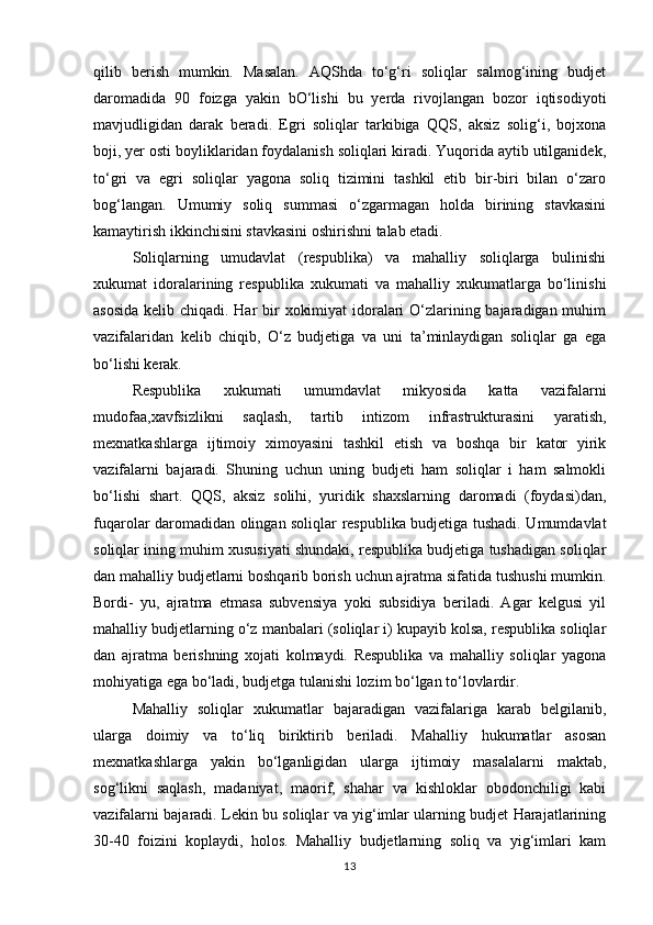 qilib   berish   mumkin.   Masalan.   AQShda   to‘g‘ri   soliqlar   salmog‘ining   budjet
daromadida   90   foizga   yakin   bO‘lishi   bu   yerda   rivojlangan   bozor   iqtisodiyoti
mavjudligidan   darak   beradi.   Egri   soliqlar   tarkibiga   QQS,   aksiz   solig‘i,   bojxona
boji, yer osti boyliklaridan foydalanish soliqlari kiradi. Yuqorida aytib utilganidek,
to‘gri   va   egri   soliqlar   yagona   soliq   tizimini   tashkil   etib   bir-biri   bilan   o‘zaro
bog‘langan.   Umumiy   soliq   summasi   o‘zgarmagan   holda   birining   stavkasini
kamaytirish ikkinchisini stavkasini oshirishni talab etadi. 
Soliqlarning   umudavlat   (respublika)   va   mahalliy   soliqlarga   bulinishi
xukumat   idoralarining   respublika   xukumati   va   mahalliy   xukumatlarga   bo‘linishi
asosida  kelib chiqadi. Har  bir xokimiyat  idoralari O‘zlarining bajaradigan muhim
vazifalaridan   kelib   chiqib,   O‘z   budjetiga   va   uni   ta’minlaydigan   soliqlar   ga   ega
bo‘lishi kerak.
Respublika   xukumati   umumdavlat   mikyosida   katta   vazifalarni
mudofaa,xavfsizlikni   saqlash,   tartib   intizom   infrastrukturasini   yaratish,
mexnatkashlarga   ijtimoiy   ximoyasini   tashkil   etish   va   boshqa   bir   kator   yirik
vazifalarni   bajaradi.   Shuning   uchun   uning   budjeti   ham   soliqlar   i   ham   salmokli
bo‘lishi   shart.   QQS,   aksiz   solihi,   yuridik   shaxslarning   daromadi   (foydasi)dan,
fuqarolar daromadidan olingan soliqlar respublika budjetiga tushadi. Umumdavlat
soliqlar ining muhim xususiyati shundaki, respublika budjetiga tushadigan soliqlar
dan mahalliy budjetlarni boshqarib borish uchun ajratma sifatida tushushi mumkin.
Bordi-   yu,   ajratma   etmasa   subvensiya   yoki   subsidiya   beriladi.   Agar   kelgusi   yil
mahalliy budjetlarning o‘z manbalari (soliqlar i) kupayib kolsa, respublika soliqlar
dan   ajratma   berishning   xojati   kolmaydi.   Respublika   va   mahalliy   soliqlar   yagona
mohiyatiga ega bo‘ladi, budjetga tulanishi lozim bo‘lgan to‘lovlardir. 
Mahalliy   soliqlar   xukumatlar   bajaradigan   vazifalariga   karab   belgilanib,
ularga   doimiy   va   to‘liq   biriktirib   beriladi.   Mahalliy   hukumatlar   asosan
mexnatkashlarga   yakin   bo‘lganligidan   ularga   ijtimoiy   masalalarni   maktab,
sog‘likni   saqlash,   madaniyat,   maorif,   shahar   va   kishloklar   obodonchiligi   kabi
vazifalarni bajaradi. Lekin bu soliqlar va yig‘imlar ularning budjet Harajatlarining
30-40   foizini   koplaydi,   holos.   Mahalliy   budjetlarning   soliq   va   yig‘imlari   kam
13 