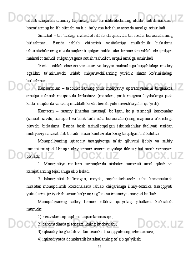 ishlab  chiqarish  umumiy  hajmidagi  har   bir   ishtirokchining  ulushi,  sotish  narxlari,
bozorlarning bo’lib olinishi va h.q. bo’yicha kelishuv asosida amalga oshiriladi.
Sindikat – bir turdagi mahsulot ishlab chiqaruvchi bir necha korxonalarning
birlashmasi.   Bunda   ishlab   chiqarish   vositalariga   mulkchilik   birlashma
ishtirokchilarning o’zida saqlanib qolgan holda, ular tomonidan ishlab chiqarilgan
mahsulot tashkil etilgan yagona sotish tashkiloti orqali amalga oshiriladi.
Trest   –  ishlab   chiarish   vositalari   va  tayyor   mahsulotga   birgalikdagi   mulkiy
egalikni   ta‘minlovchi   ishlab   chiqaruvchilarning   yuridik   shaxs   ko’rinishdagi
birlashmasi.
Konsortsium   –   tadbirkorlarning   yirik   moliyaviy   operatsiyalarini   birgalikda
amalga   oshirish   maqsadida   birlashuvi   (masalan,   yirik   miqyosi   loyihalarga   juda
katta  miqdorda va uzoq muddatli kredit berish yoki investitsiyalar qo’yish).
Kontsern   –   rasmiy   jihatdan   mustaqil   bo’lgan,   ko’p   tarmoqli   korxonalar
(sanoat,  savdo,   transport  va   bank  turli  soha   korxonalari)ning  majmuisi   o’z   ichiga
oluvchi   birlashma.   Bunda   bosh   tashkilotqolgan   ishtirokchilar   faoliyati   ustidan
moliyaviy nazorat olib boradi. Hozir kontsernlar keng tarqalgan tashkilotdir.
Monopoliyaning   iqtisodiy   taraqqiyotga   ta‘sir   qiluvchi   ijobiy   va   salbiy
tomoni mavjud. Uning ijobiy tomoni asosan quyidagi ikkita jihat orqali namoyon
bo’ladi:
1.   Monopoliya   ma‘lum   tarmoqlarda   nisbatan   samarali   amal   qiladi   va
xarajatlarning tejalishiga olib keladi.
2.   Monopolist   bo’lmagan,   mayda,   raqobatlashuvchi   soha   korxonalarda
nisabtan   monopolistik   korxonalarda   ishlab   chiqarishga   ilmiy-texnika   taraqqiyoti
yutuqlarini joriy etish uchun ko’proq rag’bat va imkoniyat mavjud bo’ladi.
Monopoliyaning   salbiy   tomoni   sifatida   qo’yidagi   jihatlarni   ko’rsatish
mumkin:
1)  resurslarning oqilona taqsimlanmasligi;
2) daromadlardagi tengsizlikning kuchayishi;
3) iqtisodiy turg’unlik va fan-texnika taraqqiyotining sekinlashuvi;
4) iqtisodiyotda demokratik harakatlarning to’sib qo’yilishi.
15 