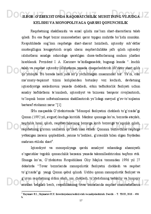 II.BOB. O’ZBEKISTONDA RAQOBATCHILIK MUHITINING VUJUDGA
KELISHI VA MONOPOLIYAGA QARSHI QONUNCHILIK
Raqobatning   shakllanishi   va   amal   qilishi   ma‘lum   shart-sharoitlarni   talab
qiladi.   Bu   esa   faqat   bozor   munosabatlari   qaror   topgan   muhitda   bo’lishi   mumkin.
Respublikada   sog’lom   raqobatga   shart-sharoit   hozirlash,   iqtisodiy   sub‘ektlar
mustaqilligini   kengaytirish   orqali   ularni   raqobatchilikka   jalb   qilish   iqtisodiy
islohotlarni   amalga   oshirishga   qaratilgan   chora-tadbirlarning   muhim   jihatlari
hisoblandi.   Prezident   I.   A.   Karimov   ta‘kidlaganadek,   bugungi   kunda   “...kuchli
talab va raqobat iqtisodiy islohotlarni yanada chuqurlashtirish ob‘ektiv shart qilib
qo’ymoqda.   Bu   borada   ham   juda   ko’p   yechilmagan   muammolar   bor.   Ya‘ni,   eski
ma‘muriy-taqsimot   tizimi   koliplaridan   butunlay   voz   kechish,   davlatning
iqtisodiyotga   aralashuvini   yanada   cheklash,   erkin   tadbirkorlik   faoliyati   uchun
amaliy   kafolatlarni   ta‘minlash,   iqtisodiyot   va   biznesni   barqaror   rivojlantirish,
to’loqonli   bozor   infratuzilmasini   shakllantirish   yo’lidagi   mavjud   g’ov-to’siqlarini
bartaraf etishimiz zarur.”[1]
SHu  maqsadda   O’zbekistonda  “Monopol   faoliyatini  cheklash  to’g’risida”gi
Qonun (1992 yil, avgust) kuchga kiritildi. Mazkur qonunga ko’ra, bozorda ataylab,
taqchilik   hosil   qilish,   raqobatchilarning   bozorga   kirib   bozoriga   to’sqinlik   qilish,
raqobatning g’irrom usullarini qo’llash man etiladi. Qonunni buzuvchilar raqibiga
yetkazgan  zararni   qoplashladi,   jarima  to’lashlari,  g’irramlik  bilan  olgan   foydadan
mahrum etilishi shart 6
.
Iqtisodiyot   va   monopoliyaga   qarshi   amaliyot   sohasidagi   ahamiyatli
o’zgarishlar   tegishli   qonunchilik   bazasini   yanada   takomillashtirishni   taqfozo   etdi.
Shunga   ko’ra,   O’zbekiston   Respublikasi   Oliy   Majlisi   tomonidan   1996   yil   27
dekabrda   “Tovar   bozorlarida   monopolistik   faoliyatni   cheklash   va   raqobat
to’g’risida”gi     yangi   Qonun  qabul   qilindi.   Ushbu   qonun   monopolistik   faoliyat   va
g’irron raqobatning oldini olish, uni cheklash, to’xtatishning tashkiliy va huquqiy
asoslari   belgilab   berib,   respublikaning   tovar   bozorlarida   raqobat   munosabatlarini
6
 Kayumov R.I., Xojimatov R.X. Investitsiyalarni tashkil etish va moliyalashtirish: Darslik. - T.: TDIU, 2010. - 496 
b.
17 
