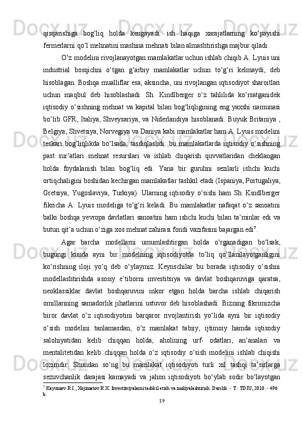 qisqarishiga   bog‘liq   holda   kengayadi:   ish   haqiga   xarajatlarning   ko‘payishi
fermerlarni qo‘l mehnatini mashina mehnati bilan almashtirishga majbur qiladi. 
O‘z modelini rivojlanayotgan mamlakatlar uchun ishlab chiqib A. Lyuis uni
industrial   bosqichni   o‘tgan   g‘arbiy   mamlakatlar   uchun   to‘g‘ri   kelmaydi,   deb
hisoblagan. Boshqa mualliflar esa, aksincha, uni rivojlangan iqtisodiyot sharoitlari
uchun   maqbul   deb   hisoblashadi.   Sh.   Kindlberger   o‘z   tahlilida   ko‘rsatganidek
iqtisodiy  o‘sishning  mehnat   va  kapital   bilan  bog‘liqligining  eng  yaxshi   namunasi
bo‘lib  GFR,   Italiya,  Shveysariya,   va  Niderlandiya   hisoblanadi.  Buyuk   Britaniya   ,
Belgiya, Shvetsiya, Norvegiya va Daniya kabi mamlakatlar ham A. Lyuis modelini
teskari   bog‘liqlikda   bo‘lsada,   tasdiqlashdi:   bu   mamlakatlarda   iqtisodiy   o‘sishning
past   sur’atlari   mehnat   resurslari   va   ishlab   chiqarish   quvvatlaridan   cheklangan
holda   foydalanish   bilan   bog‘liq   edi.   Yana   bir   guruhni   sezilarli   ishchi   kuchi
ortiqchaligini boshidan kechirgan mamlakatlar tashkil etadi (Ispaniya, Portugaliya,
Gretsiya,   Yugoslaviya,   Turkiya).   Ularning   iqtisodiy   o‘sishi   ham   Sh.   Kindlberger
fikricha   A.   Lyuis   modeliga   to‘g‘ri   keladi.   Bu   mamlakatlar   nafaqat   o‘z   sanoatini
balki boshqa yevropa davlatlari  sanoatini  ham ishchi  kuchi  bilan ta’minlar edi va
butun qit’a uchun o‘ziga xos mehnat zahirasi fondi vazifasini bajargan edi 7
. 
Agar   barcha   modellarni   umumlashtirgan   holda   o‘rganadigan   bo‘lsak,
bugungi   kunda   ayni   bir   modelning   iqtisodiyotda   to‘liq   qo‘llanilayotganligini
ko‘rishning   iloji   yo‘q   deb   o‘ylaymiz.   Keynschilar   bu   borada   iqtisodiy   o‘sishni
modellashtirishda   asosiy   e’tiborni   investitsiya   va   davlat   boshqaruviga   qaratsa,
neoklassiklar   davlat   boshqaruvini   inkor   etgan   holda   barcha   ishlab   chiqarish
omillarining   samadorlik   jihatlarini   ustuvor   deb   hisoblashadi.   Bizning   fikrimizcha
biror   davlat   o‘z   iqtisodiyotini   barqaror   rivojlantirish   yo‘lida   ayni   bir   iqtisodiy
o‘sish   modelini   tanlamasdan,   o‘z   mamlakat   tabiiy,   ijtimoiy   hamda   iqtisodiy
salohiyatidan   kelib   chiqqan   holda,   aholining   urf-   odatlari,   an’analari   va
mentalitetidan   kelib   chiqqan   holda   o‘z   iqtisodiy   o‘sish   modelini   ishlab   chiqishi
lozimdir.   Shundan   so‘ng   bu   mamlakat   iqtisodiyoti   turli   xil   tashqi   ta’sirlarga
sezuvchanlik   darajasi   kamayadi   va   jahon   iqtisodiyoti   bo‘ylab   sodir   bo‘layotgan
7
 Kayumov R.I., Xojimatov R.X. Investitsiyalarni tashkil etish va moliyalashtirish: Darslik. - T.: TDIU, 2010. - 496 
b.
19 