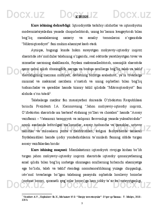 KIRISH
Kurs ishining dolzarbligi:   Iqtisodiyotda tarkibiy islohotlar va iqtisodiyotni
modernizatsiyalashni   yanada   chuqurlashtirish,   uning   ko’lamini   kengaytirish   bilan
bog’liq   masalalarning   nazariy   va   amaliy   tomonlarini   o’rganishda
“Mikroiqtisodiyot” fani muhim ahamiyat kasb etadi. 
Ayniqsa,   bugungi   kunda   hukm   surayotgan   moliyaviy-iqtisodiy   inqiroz
sharoitida iste’molchilar talabining o’zgarishi, real sektorda yaratilayotgan tovar va
xizmatlar   narxining   shakllanishi,   foydani   maksimallashtirish,   noaniqlik   sharoitida
qaror  qabul  qilish shuningdek,  narxga va boshqa omillarga bog’liq talab va taklif
elastikligining   mazmun  mohiyati,   davlatning  bozorga   aralashuvi,   ya’ni   tovarlarga
minimal   va   maksimal   narxlarni   o’rnatish   va   uning   oqibatlari   bilan   bog’liq
tushunchalar   va   qarashlar   hamda   tizimiy   tahlil   qilishda   “Mikroiqtisodiyot”   fani
alohida o’rin tutadi 1
.
Talabalarga   mazkur   fan   xususiyatlari   doirasida   O’zbekiston   Respublikasi
birinchi   Prezidenti   I.A.   Karimovning   “Jahon   moliyaviy-iqtisodiy   inqirozi,
O’zbekiston sharoitida uni bartaraf etishning yo’llari va choralari” hamda “Asosiy
vazifamiz – Vatanimiz taraqqiyoti va xalqimiz farovonligi yanada yuksaltirishdir”
nomli   asarlarida   keltirilgan   ma’lumotlar,   asosiy   tushuncha   va   qarashlar,   ustuvor
nalishlar   va   xulosalarni   puxta   o’zlashtirishlari,   kelgusi   faoliyatlarida   samarali
foydalanishlari   hamda   ijodiy   yondashishlarini   ta’minlash   fanning   oldida   turgan
asosiy vazifalardan biridir. 
Kurs   ishining   maqsasi:   Mamlakatimiz   iqtisodiyoti   rivojiga   kishan   bo’lib
turgan   jahon   moliyaviy-iqtisodiy   inqirozi   sharoitida   iqtisodiy   qonuniyatlarning
amal   qilishi   bilan   bog’liq   inobatga   olinmagan   omillarning   birlamchi   ahamiyatga
ega   bo’lishi,   talab   va   taklif   rtasidagi   nomutanosiblikning   yuzaga   chiqqanligi,
iste’mol   tovarlariga   bo’lgan   talabning   pasayishi   oqibatida   hosilaviy   bozorlar
(mehnat bozori, qimmatli qog’ozlar bozori)ga ham jiddiy ta’sir ko’rsatayotganligi,
1
 Vaxobov A.V., Xojibakiev Sh.X., Mo’minov N.G. “Xorijiy investitsiyalar”. O’quv qo’llanma.- T.: Moliya, 2010.-
328 b
3 