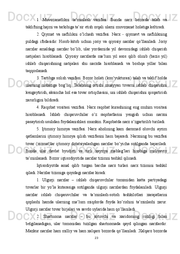 1.   Muvozanatlikni   ta‘minlash   vazifasi.   Bunda   narx   bozorda   talab   va
taklifning hajmi va tarkibiga ta‘sir etish orqali ularni muvozanat holatiga keltiradi.
2.   Qiymat   va   naflilikni   o’lchash   vazifasi.   Narx   -   qiymavt   va   naflilikning
puldagi   ifodasidir.   Hisob-kitob   uchun   joriy   va   qiyosiy   narxlar   qo’llaniladi.   Joriy
narxlar   amaldagi   narxlar   bo’lib,   ular   yordamida   yil   davomidagi   ishlab   chiqarish
natijalari   hisoblanadi.   Qiyosiy   narxlarda   ma‘lum   yil   asos   qilib   olinib   (bazis   yil)
ishlab   chiqarishning   natijalari   shu   narxda   hisoblanadi   va   boshqa   yillar   bilan
taqqoslanadi.
3. Tartibga solish vazifasi. Bozor holati (kon‘yukturasi) talab va taklif holda
ularning   nisbatiga   bog’liq.   Talabning   ortishi   muayyan   tovarni   ishlab   chiqarishni
kengaytirish, aksincha hol esa tovar ortiqchasini, uni ishlab chiqarishni qisqartirish
zarurligini bildiradi.
4.   Raqobat   vositasi   vazifasi.   Narx   raqobat   kurashining   eng   muhim   vositasi
hisoblanadi.   Ishlab   chiqaruvchilar   o’z   raqobatlarini   yengish   uchun   narxni
pasaytirish usulidan foydalanishlari mumkin. Raqobatda narx o’zgartirilib turiladi.
5.   Ijtimoiy   himoya   vazifasi.   Narx   aholining   kam   daromad   oluvchi   ayrim
qatlamlarini  ijtimoiy  himoya  qilish  vazifasini  ham   bajaradi.  Narxning  bu  vazifasi
tovar   (xizmat)lar   ijtimoiy   dotatsiyalashgan   narxlar   bo’yicha   sotilganda   bajariladi.
Bunda   ular   davlat   byudjeti   va   turli   xayriya   mablag’lari   hisobiga   moliyaviy
ta‘minlanadi. Bozor iqtisodiyotida narxlar tizimni tashkil qilinadi. 
Iqtisodiyotda   amal   qilib   turgan   barcha   narx   turlari   narx   tizimini   tashkil
qiladi. Narxlar tizimiga quyidagi narxlar kiradi:
1.   Ulgurji   narxlar   –   ishlab   chiqaruvchilar   tomonidan   katta   partiyadagi
tovarlar   bir   yo’la   kutarasiga   sotilganda   ulgurji   narxlardan   foydalaniladi.   Ulgurji
narxlar   ishlab   chiqaruvchilar   va   ta‘minlash-sotish   tashkilotlari   xarajatlarini
qoplashi   hamda   ularning   ma‘lum   miqdorda   foyda   ko’rishini   ta‘minlashi   zarur.
Ulgurji narxlar tovar birjalari va savdo uylarida ham qo’llaniladi.
2.   Shartnoma   narxlar   –   bu   sotuvchi   va   xaridorning   roziligi   bilan
belgilanadigan,   ular   tomonidan   tuzilgan   shartnomada   qayd   qilingan   narxlardir.
Mazkur narxlar ham milliy va ham xalqaro bozorda qo’llaniladi. Xalqaro bozorda
23 