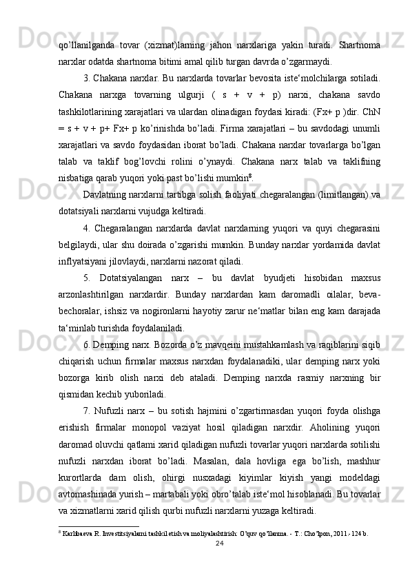 qo’llanilganda   tovar   (xizmat)larning   jahon   narxlariga   yakin   turadi.   Shartnoma
narxlar odatda shartnoma bitimi amal qilib turgan davrda o’zgarmaydi.
3. Chakana narxlar.   Bu narxlarda tovarlar bevosita iste‘molchilarga sotiladi.
Chakana   narxga   tovarning   ulgurji   (   s   +   v   +   p)   narxi,   chakana   savdo
tashkilotlarining xarajatlari va ulardan olinadigan foydasi kiradi: (Fx+ p )dir. ChN
= s + v + p+ Fx+ p ko’rinishda bo’ladi. Firma xarajatlari – bu savdodagi  unumli
xarajatlari va savdo foydasidan iborat bo’ladi. Chakana narxlar tovarlarga bo’lgan
talab   va   taklif   bog’lovchi   rolini   o’ynaydi.   Chakana   narx   talab   va   taklifning
nisbatiga qarab yuqori yoki past bo’lishi mumkin 8
.
Davlatning narxlarni tartibga solish faoliyati chegaralangan (limitlangan) va
dotatsiyali narxlarni vujudga keltiradi.
4.   Chegaralangan   narxlarda   davlat   narxlarning   yuqori   va   quyi   chegarasini
belgilaydi, ular shu doirada o’zgarishi mumkin. Bunday narxlar yordamida davlat
inflyatsiyani jilovlaydi, narxlarni nazorat qiladi.
5.   Dotatsiyalangan   narx   –   bu   davlat   byudjeti   hisobidan   maxsus
arzonlashtirilgan   narxlardir.   Bunday   narxlardan   kam   daromadli   oilalar,   beva-
bechoralar, ishsiz va nogironlarni hayotiy zarur ne‘matlar bilan eng kam darajada
ta‘minlab turishda foydalaniladi.
6. Demping narx. Bozorda o’z mavqeini mustahkamlash va raqiblarini siqib
chiqarish   uchun   firmalar   maxsus   narxdan   foydalanadiki,   ular   demping   narx   yoki
bozorga   kirib   olish   narxi   deb   ataladi.   Demping   narxda   rasmiy   narxning   bir
qismidan kechib yuboriladi.
7.   Nufuzli   narx   –   bu   sotish   hajmini   o’zgartirmasdan   yuqori   foyda   olishga
erishish   firmalar   monopol   vaziyat   hosil   qiladigan   narxdir.   Aholining   yuqori
daromad oluvchi qatlami xarid qiladigan nufuzli tovarlar yuqori narxlarda sotilishi
nufuzli   narxdan   iborat   bo’ladi.   Masalan,   dala   hovliga   ega   bo’lish,   mashhur
kurortlarda   dam   olish,   ohirgi   nusxadagi   kiyimlar   kiyish   yangi   modeldagi
avtomashinada yurish – martabali yoki obro’talab iste‘mol hisoblanadi. Bu tovarlar
va xizmatlarni xarid qilish qurbi nufuzli narxlarni yuzaga keltiradi.
8
 Karlibaeva R. Investitsiyalarni tashkil etish va moliyalashtirish: O’quv qo’llanma. - T.: Cho’lpon, 2011.-124 b.
24 