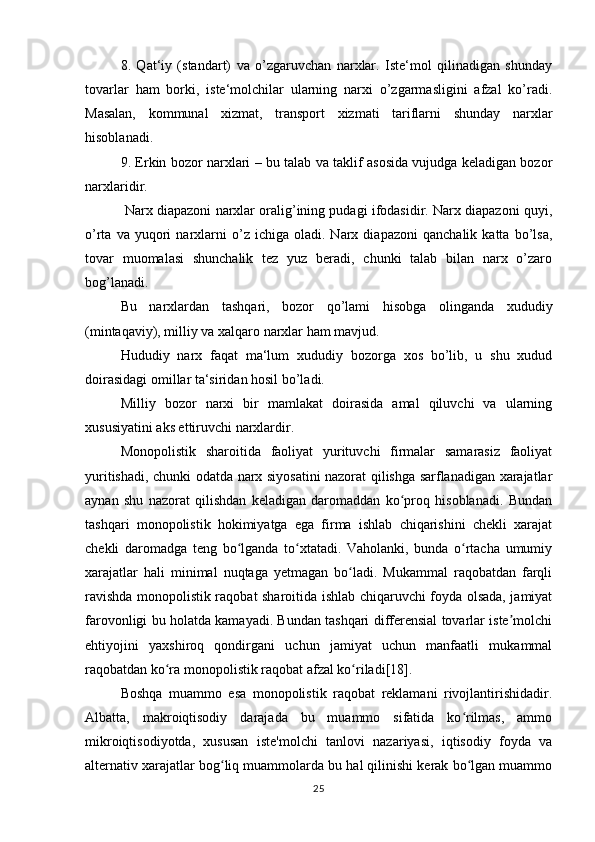 8.   Qat‘iy   (standart)   va   o’zgaruvchan   narxlar.   Iste‘mol   qilinadigan   shunday
tovarlar   ham   borki,   iste‘molchilar   ularning   narxi   o’zgarmasligini   afzal   ko’radi.
Masalan,   kommunal   xizmat,   transport   xizmati   tariflarni   shunday   narxlar
hisoblanadi.
9. Erkin bozor narxlari – bu talab va taklif asosida vujudga keladigan bozor
narxlaridir.
 Narx diapazoni narxlar oralig’ining pudagi ifodasidir. Narx diapazoni quyi,
o’rta   va  yuqori   narxlarni   o’z  ichiga   oladi.  Narx   diapazoni   qanchalik  katta   bo’lsa,
tovar   muomalasi   shunchalik   tez   yuz   beradi,   chunki   talab   bilan   narx   o’zaro
bog’lanadi.
Bu   narxlardan   tashqari,   bozor   qo’lami   hisobga   olinganda   xududiy
(mintaqaviy), milliy va xalqaro narxlar ham mavjud. 
Hududiy   narx   faqat   ma‘lum   xududiy   bozorga   xos   bo’lib,   u   shu   xudud
doirasidagi omillar ta‘siridan hosil bo’ladi. 
Milliy   bozor   narxi   bir   mamlakat   doirasida   amal   qiluvchi   va   ularning
xususiyatini aks ettiruvchi narxlardir.
Monopolistik   sharoitida   faoliyat   yurituvchi   firmalar   samarasiz   faoliyat
yuritishadi, chunki odatda narx siyosatini nazorat qilishga sarflanadigan xarajatlar
aynan   shu   nazorat   qilishdan   keladigan   daromaddan   ko proq   hisoblanadi.   Bundanʻ
tashqari   monopolistik   hokimiyatga   ega   firma   ishlab   chiqarishini   chekli   xarajat
chekli   daromadga   teng   bo lganda   to xtatadi.   Vaholanki,   bunda   o rtacha   umumiy	
ʻ ʻ ʻ
xarajatlar   hali   minimal   nuqtaga   yetmagan   bo ladi.   Mukammal   raqobatdan   farqli	
ʻ
ravishda monopolistik raqobat sharoitida ishlab chiqaruvchi foyda olsada, jamiyat
farovonligi bu holatda kamayadi. Bundan tashqari differensial tovarlar iste molchi	
ʼ
ehtiyojini   yaxshiroq   qondirgani   uchun   jamiyat   uchun   manfaatli   mukammal
raqobatdan ko ra monopolistik raqobat afzal ko riladi[18].	
ʻ ʻ
Boshqa   muammo   esa   monopolistik   raqobat   reklamani   rivojlantirishidadir.
Albatta,   makroiqtisodiy   darajada   bu   muammo   sifatida   ko rilmas,   ammo	
ʻ
mikroiqtisodiyotda,   xususan   iste'molchi   tanlovi   nazariyasi,   iqtisodiy   foyda   va
alternativ xarajatlar bog liq muammolarda bu hal qilinishi kerak bo lgan muammo	
ʻ ʻ
25 