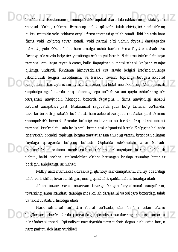 hisoblanadi. Reklamaning monopolistik raqobat sharoitida ishlashining ikkita yo liʻ
mavjud.   Ya ni,   reklama   firmaning   qabul   qiluvchi   talab   chizig ini   noelastikroq	
ʼ ʻ
qilishi mumkin yoki reklama orqali firma tovarlariga talab ortadi. Ikki holatda ham
firma   yoki   ko proq   tovar   sotadi,   yoki   narxni   o zi   uchun   foydali   darajagacha	
ʻ ʻ
oshiradi,   yoki   ikkala   holat   ham   amalga   oshib   baribir   firma   foydasi   oshadi.   Bu
firmaga o z savdo belgisini yaratishga imkoniyat beradi. Reklama iste molchilarga	
ʻ ʼ
ratsional omillarga tayanib emas, balki faqatgina uni nomi sababli ko proq xarajat	
ʻ
qilishga   undaydi.   Reklama   himoyachilari   esa   savdo   belgisi   iste molchilarga
ʼ
ishonchlilik   belgisi   hisoblanishi   va   kerakli   tovarni   topishga   bo lgan   axborot
ʻ
xarajatlarini kamaytirishini  aytishadi. Lekin, bu holat murakkabroq. Monopolistik
raqobatga   ega   bozorda   aniq   axborotga   ega   bo lish   va   uni   qayta   ishlashning   o z	
ʻ ʻ
xarajatlari   mavjuddir.   Monopol   bozorda   faqatgina   1   firma   mavjudligi   sababli
axborot   xarajatlari   past.   Mukammal   raqobatda   juda   ko p   firmalar   bo lsa-da,	
ʻ ʻ
tovarlar bir xilligi sababli bu holatda ham axborot xarajatlari nisbatan past. Ammo
monopolistik  bozorda   firmalar   ko pligi   va   tovarlar   bir-biridan   farq  qilishi   sababli	
ʻ
ratsional iste molchi juda ko p sonli brendlarni o rganishi kerak. Ko pgina hollarda	
ʼ ʻ ʻ ʻ
eng yaxshi brendni topishga ketgan xarajatlar ana shu eng yaxshi brenddan olingan
foydaga   qaraganda   ko proq   bo ladi.   Oqibatda   iste molchi   zarar   ko radi.	
ʻ ʻ ʼ ʻ
Iste molchilar   reklama   orqali   nafaqat   reklama   qilinayotgan   brendni   baholash	
ʼ
uchun,   balki   boshqa   iste molchilar   e tibor   bermagan   boshqa   shunday   brendlar	
ʼ ʼ
borligini aniqlashga urinishadi
Milliy narx mamlakat doirasidagi ijtimoiy sarf-xarajatlarni, milliy bozordagi
talab va taklifni, tovar nafliligini, uning qanchalik qadrlanishini hisobga oladi.
Jahon   bozori   narxi   muayyan   tovarga   ketgan   baynalminal   xarajatlarni,
tovarning jahon standarti talabiga mos kelish darajasini va xalqaro bozordagi talab
va taklif nisbatini hisobga oladi.
Narx   xilma-xil   turlardan   iborat   bo’lsada,   ular   bir-biri   bilan   o’zaro
bog’langan,   chunki   ularda   jamiyatdagi   iqtisodiy   resurslarning   ishlatish   samarasi
o’z   ifodasini   topadi.   Iqtisodiyot  nazariyasida  narx  nisbati  degan   tushuncha  bor,  u
narx pariteti deb ham yuritiladi.
26 