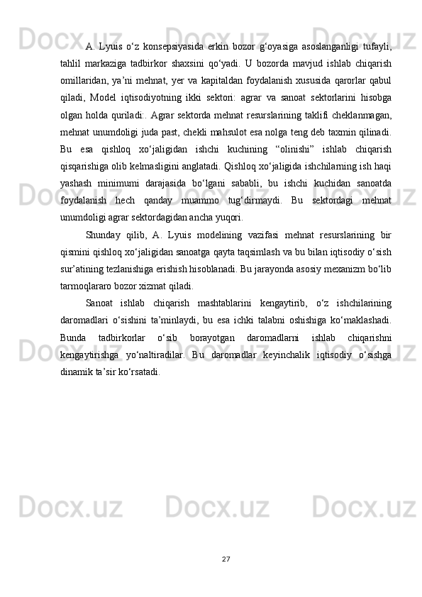 A.   Lyuis   o‘z   konsepsiyasida   erkin   bozor   g‘oyasiga   asoslanganligi   tufayli,
tahlil   markaziga   tadbirkor   shaxsini   qo‘yadi.   U   bozorda   mavjud   ishlab   chiqarish
omillaridan,   ya’ni   mehnat,   yer   va   kapitaldan   foydalanish   xususida   qarorlar   qabul
qiladi,   Model   iqtisodiyotning   ikki   sektori:   agrar   va   sanoat   sektorlarini   hisobga
olgan holda quriladi:. Agrar sektorda mehnat  resurslarining taklifi cheklanmagan,
mehnat unumdoligi juda past, chekli mahsulot esa nolga teng deb taxmin qilinadi.
Bu   esa   qishloq   xo‘jaligidan   ishchi   kuchining   “olinishi”   ishlab   chiqarish
qisqarishiga olib kelmasligini anglatadi. Qishloq xo‘jaligida ishchilarning ish haqi
yashash   minimumi   darajasida   bo‘lgani   sababli,   bu   ishchi   kuchidan   sanoatda
foydalanish   hech   qanday   muammo   tug‘dirmaydi.   Bu   sektordagi   mehnat
unumdoligi agrar sektordagidan ancha yuqori. 
Shunday   qilib,   A.   Lyuis   modelining   vazifasi   mehnat   resurslarining   bir
qismini qishloq xo‘jaligidan sanoatga qayta taqsimlash va bu bilan iqtisodiy o‘sish
sur’atining tezlanishiga erishish hisoblanadi. Bu jarayonda asosiy mexanizm bo‘lib
tarmoqlararo bozor xizmat qiladi. 
Sanoat   ishlab   chiqarish   mashtablarini   kengaytirib,   o‘z   ishchilarining
daromadlari   o‘sishini   ta’minlaydi,   bu   esa   ichki   talabni   oshishiga   ko‘maklashadi.
Bunda   tadbirkorlar   o‘sib   borayotgan   daromadlarni   ishlab   chiqarishni
kengaytirishga   yo‘naltiradilar.   Bu   daromadlar   keyinchalik   iqtisodiy   o‘sishga
dinamik ta’sir ko‘rsatadi.
27 