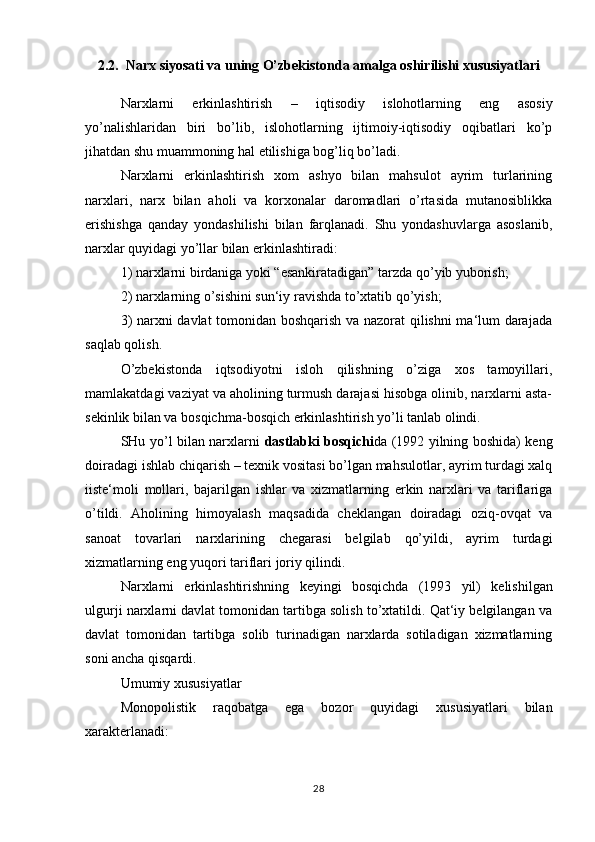 2.2.  Narx siyosati va uning O’zbekistonda amalga oshirilishi xususiyatlari
Narxlarni   erkinlashtirish   –   iqtisodiy   islohotlarning   eng   asosiy
yo’nalishlaridan   biri   bo’lib,   islohotlarning   ijtimoiy-iqtisodiy   oqibatlari   ko’p
jihatdan shu muammoning hal etilishiga bog’liq bo’ladi.
Narxlarni   erkinlashtirish   xom   ashyo   bilan   mahsulot   ayrim   turlarining
narxlari,   narx   bilan   aholi   va   korxonalar   daromadlari   o’rtasida   mutanosiblikka
erishishga   qanday   yondashilishi   bilan   farqlanadi.   Shu   yondashuvlarga   asoslanib,
narxlar quyidagi yo’llar bilan erkinlashtiradi:
1) narxlarni birdaniga yoki “esankiratadigan” tarzda qo’yib yuborish;
2) narxlarning o’sishini sun‘iy ravishda to’xtatib qo’yish;
3) narxni davlat tomonidan boshqarish va nazorat qilishni ma‘lum darajada
saqlab qolish.
O’zbekistonda   iqtsodiyotni   isloh   qilishning   o’ziga   xos   tamoyillari,
mamlakatdagi vaziyat va aholining turmush darajasi hisobga olinib, narxlarni asta-
sekinlik bilan va bosqichma-bosqich erkinlashtirish yo’li tanlab olindi.
SHu yo’l bilan narxlarni   dastlabki bosqichi da (1992 yilning boshida) keng
doiradagi ishlab chiqarish – texnik vositasi bo’lgan mahsulotlar, ayrim turdagi xalq
iiste‘moli   mollari,   bajarilgan   ishlar   va   xizmatlarning   erkin   narxlari   va   tariflariga
o’tildi.   Aholining   himoyalash   maqsadida   cheklangan   doiradagi   oziq-ovqat   va
sanoat   tovarlari   narxlarining   chegarasi   belgilab   qo’yildi,   ayrim   turdagi
xizmatlarning eng yuqori tariflari joriy qilindi.
Narxlarni   erkinlashtirishning   keyingi   bosqichda   (1993   yil)   kelishilgan
ulgurji narxlarni davlat tomonidan tartibga solish to’xtatildi. Qat‘iy belgilangan va
davlat   tomonidan   tartibga   solib   turinadigan   narxlarda   sotiladigan   xizmatlarning
soni ancha qisqardi.
Umumiy xususiyatlar
Monopolistik   raqobatga   ega   bozor   quyidagi   xususiyatlari   bilan
xarakterlanadi:
28 