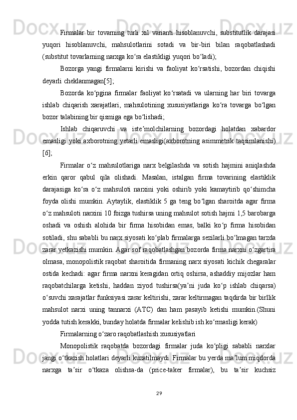 Firmalar   bir   tovarning   turli   xil   varianti   hisoblanuvchi,   substitutlik   darajasi
yuqori   hisoblanuvchi,   mahsulotlarini   sotadi   va   bir-biri   bilan   raqobatlashadi
(substitut tovarlarning narxga ko ra elastikligi yuqori bo ladi);ʻ ʻ
Bozorga   yangi   firmalarni   kirishi   va   faoliyat   ko rsatishi,   bozordan   chiqishi	
ʻ
deyarli cheklanmagan[5];
Bozorda   ko pgina   firmalar   faoliyat   ko rsatadi   va   ularning   har   biri   tovarga	
ʻ ʻ
ishlab   chiqarish   xarajatlari,   mahsulotining   xususiyatlariga   ko ra   tovarga   bo lgan	
ʻ ʻ
bozor talabining bir qismiga ega bo lishadi;	
ʻ
Ishlab   chiqaruvchi   va   iste molchilarning   bozordagi   holatdan   xabardor
ʼ
emasligi   yoki  axborotning yetarli  emasligi(axborotning  asimmetrik taqsimlanishi)
[6];
Firmalar   o z   mahsulotlariga   narx   belgilashda   va   sotish   hajmini   aniqlashda	
ʻ
erkin   qaror   qabul   qila   olishadi.   Masalan,   istalgan   firma   tovarining   elastiklik
darajasiga   ko ra   o z   mahsuloti   narxini   yoki   oshirib   yoki   kamaytirib   qo shimcha	
ʻ ʻ ʻ
foyda   olishi   mumkin.   Aytaylik,   elastiklik   5   ga   teng   bo lgan   sharoitda   agar   firma	
ʻ
o z mahsuloti narxini 10 foizga tushirsa uning mahsulot sotish hajmi 1,5 barobarga	
ʻ
oshadi   va   oshish   alohida   bir   firma   hisobidan   emas,   balki   ko p   firma   hisobidan	
ʻ
sotiladi, shu sababli bu narx siyosati ko plab firmalarga sezilarli bo lmagan tarzda	
ʻ ʻ
zarar yetkazishi mumkin. Agar sof raqobatlashgan bozorda firma narxni o zgartira	
ʻ
olmasa, monopolistik raqobat sharoitida firmaning narx siyosati  kichik chegaralar
ostida   kechadi:   agar   firma   narxni   keragidan   ortiq   oshirsa,   ashaddiy   mijozlar   ham
raqobatchilarga   ketishi,   haddan   ziyod   tushirsa(ya ni   juda   ko p   ishlab   chiqarsa)	
ʼ ʻ
o suvchi xarajatlar funksiyasi zarar keltirishi, zarar keltirmagan taqdirda bir birllik	
ʻ
mahsulot   narxi   uning   tannarxi   (ATC)   dan   ham   pasayib   ketishi   mumkin.(Shuni
yodda tutish kerakki, bunday holatda firmalar kelishib ish ko rmasligi kerak)	
ʻ
Firmalarning o zaro raqobatlashish xususiyatlari	
ʻ
Monopolistik   raqobatda   bozordagi   firmalar   juda   ko pligi   sababli   narxlar	
ʻ
jangi o tkazish holatlari deyarli kuzatilmaydi. Firmalar bu yerda ma lum miqdorda	
ʻ ʼ
narxga   ta sir   o tkaza   olishsa-da   (price-taker   firmalar),   bu   ta sir   kuchsiz	
ʼ ʻ ʼ
29 