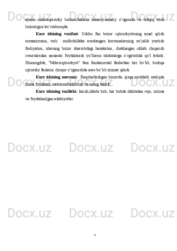 aynan   mikroiqtisodiy   tushunchalarni   nazariy-amaliy   o’rganish   va   tadqiq   etish
lozimligini ko’rsatmoqda.  
Kurs   ishining   vazifasi:   Ushbu   fan   bozor   iqtisodiyotining   amal   qilish
mexanizmini,   turli     mulkchilikka   asoslangan   korxonalarning   xo’jalik   yuritish
faoliyatini,   ularning   bozor   sharoitidagi   harakatini,   cheklangan   ishlab   chiqarish
resurslaridan   samarali   foydalanish   yo’llarini   talabalarga   o’rgatishda   qo’l   keladi.
Shuningdek,   “Mikroiqtisodiyot”   fani   fundamental   fanlardan   biri   bo’lib,   boshqa
iqtisodiy fanlarni chuqur o’rganishda asos bo’lib xizmat qiladi. 
Kurs ishining mavzusi:    R aqobat lashgan bozorda, qisqa muddatli oraliqda
firma foydasini maksimallashtirish va uning taklifi.
Kurs  ishining  tuzilishi:   kirish,ikkita   bob,  har  bobda   ikkitadan   reja,  xulosa
va foydalanilgan adabiyotlar.
4 