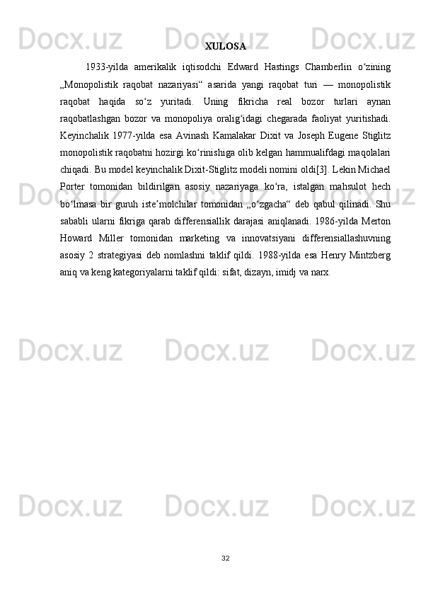 XULOSA
1933-yilda   amerikalik   iqtisodchi   Edward   Hastings   Chamberlin   o ziningʻ
„Monopolistik   raqobat   nazariyasi“   asarida   yangi   raqobat   turi   —   monopolistik
raqobat   haqida   so z   yuritadi.   Uning   fikricha   real   bozor   turlari   aynan	
ʻ
raqobatlashgan   bozor   va   monopoliya   oralig idagi   chegarada   faoliyat   yuritishadi.	
ʻ
Keyinchalik   1977-yilda   esa   Avinash   Kamalakar   Dixit   va   Joseph   Eugene   Stiglitz
monopolistik raqobatni hozirgi ko rinishiga olib kelgan hammualifdagi maqolalari	
ʻ
chiqadi. Bu model keyinchalik Dixit-Stiglitz modeli nomini oldi[3]. Lekin Michael
Porter   tomonidan   bildirilgan   asosiy   nazariyaga   ko ra,   istalgan   mahsulot   hech	
ʻ
bo lmasa   bir   guruh   iste molchilar   tomonidan   „o zgacha“   deb   qabul   qilinadi.   Shu	
ʻ ʼ ʻ
sababli   ularni   fikriga   qarab   differensiallik   darajasi   aniqlanadi.   1986-yilda   Merton
Howard   Miller   tomonidan   marketing   va   innovatsiyani   differensiallashuvning
asosiy   2   strategiyasi   deb   nomlashni   taklif   qildi.   1988-yilda   esa   Henry   Mintzberg
aniq va keng kategoriyalarni taklif qildi: sifat, dizayn, imidj va narx.
32 