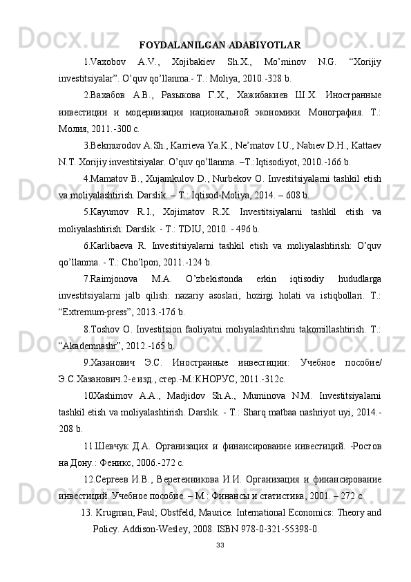 FOYDALANILGAN ADABIYOTLAR
1.Vaxobov   A.V.,   Xojibakiev   Sh.X.,   Mo’minov   N.G.   “Xorijiy
investitsiyalar”. O’quv qo’llanma.- T.: Moliya, 2010.-328 b.
2. Вахабов   А.В.,   Разыкова   Г.Х.,   Хажибакиев   Ш.Х.   Иностранные
инвестиции   и   модернизация   национальной   экономики.   Монография.   Т.:
Молия, 2011.-300 с.  
3.Bekmurodov A.Sh., Karrieva Ya.K., Ne’matov I.U., Nabiev D.H., Kattaev
N.T. Xorijiy investitsiyalar. O’quv qo’llanma. –T.:Iqtisodiyot, 2010.-166 b.
4.Mamatov   B.,   Xujamkulov   D.,   Nurbekov   O.   Investitsiyalarni   tashkil   etish
va moliyalashtirish. Darslik. – T.: Iqtisod-Moliya, 2014. – 608 b. 
5.Kayumov   R.I.,   Xojimatov   R.X.   Investitsiyalarni   tashkil   etish   va
moliyalashtirish: Darslik. - T.: TDIU, 2010. - 496 b.
6.Karlibaeva   R.   Investitsiyalarni   tashkil   etish   va   moliyalashtirish:   O’quv
qo’llanma. - T.: Cho’lpon, 2011.-124 b.
7.Raimjonova   M.A.   O’zbekistonda   erkin   iqtisodiy   hududlarga
investitsiyalarni   jalb   qilish:   nazariy   asoslari,   hozirgi   holati   va   istiqbollari.   T.:
“Extremum-press”, 2013.-176 b.
8.Toshov   O.   Investitsion   faoliyatni   moliyalashtirishni   takomillashtirish.   T.:
“Akademnashr”, 2012.-165 b.
9. Хазанович   Э.С.   Иностранные   инвестиции:   У чебное   пособие/
Э.С.Хазанович.2-е изд., стер.-М.:КНОРУС, 2011.-312с. 
10Xashimov   A.A.,   Madjidov   Sh.A.,   Muminova   N.M.   Investitsiyalarni
tashkil etish va moliyalashtirish. Darslik. - T.: Sharq matbaa nashriyot uyi, 2014.-
208 b.
11 .Шевчук   Д.А.   Организация   и   финансирование   инвестиций.   -Ростов
на Дону.: Феникс, 2006.-272 с.
12 .Сергеев   И.В.,   Веретенникова   И.И.   Организация   и   финансирование
инвестиций. Учебное пособие. – М.: Финансы и статистика, 2001. – 272 с.    
13.   Krugman, Paul; Obstfeld, Maurice. International Economics: Theory and
Policy. Addison-Wesley, 2008. ISBN 978-0-321-55398-0. 
33 