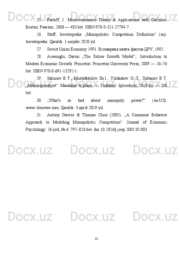 25. Perloff,   J..   Microeconomics   Theory   &   Applications   with   Calculus.
Boston: Pearson, 2008 — 483 bet. ISBN 978-0-321-27794-7. 
26. Staff,   Investopedia   „Monopolistic   Competition   Definition“   (en).
Investopedia. Qaraldi: 1-noyabr 2020-yil.
27. Soviet Union Economy 1991. Всемирная книга фактов ЦРУ, 1992. 
28. Acemoglu,   Daron   „The   Solow   Growth   Model“,.   Introduction   to
Modern Economic Growth. Princeton: Princeton University Press, 2009 — 26–76
bet. ISBN 978-0-691-13292-1. 
29. Salimov   B.T.,   Mustafakulov   Sh.I.,   Yuldashev   G .T.,   Sultanov   B.T.ʻ
„Mikroiqtisodiyot“. Masalalar to plami. — Toshkent: Iqtisodiyot, 2018-yil. — 206	
ʻ
bet
30. „What's   so   bad   about   monopoly   power?“   (en-US).
www.cbsnews.com. Qaraldi: 3-aprel 2019-yil.
31. Antony   Davies   &   Thomas   Cline   (2005).   „A   Consumer   Behavior
Approach   to   Modeling   Monopolistic   Competition“.   Journal   of   Economic
Psychology. 26-jild, № 6. 797–826-bet. doi:10.1016/j.joep.2005.05.003.
35 