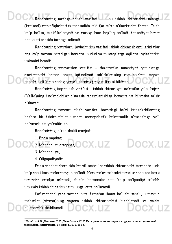 Raqobatning   tartibga   solish   vazifasi     -     bu   ishlab   chiqarishni   talabga
(iste‘mol)   muvofiqlashtirish   maqsadida   taklifga   ta‘sir   o’tkazishdan   iborat.   Talab
ko’p   bo’lsa,   taklif   ko’payadi   va   narxga   ham   bog’liq   bo’ladi,   iqtisodiyot   bozor
qonunlari asosida tartibga solinadi.
Raqobatning resurslarni joylashtirish vazifasi ishlab chiqarish omillarini ular
eng  ko’p  samara  beradigan  korxona,  hudud  va  mintaqalarga  oqilona  joylashtirish
imkonini beradi 2
.
Raqobatning   innovatsion   vazifasi   –   fan-texnika   taraqqiyoti   yutuqlariga
asoslanuvchi   hamda   bozor   iqtisodiyoti   sub‘ektlarining   rivojlanishini   taqozo
etuvchi turli kurinishdagi yangiliklarning joriy etilishini bildiradi.
Raqobatning  taqsimlash  vazifasi   –  ishlab  chiqarilgan  ne‘matlar   yalpi   hajmi
(YaIM)ning   iste‘molchilar   o’rtasida   taqsimlanishiga   bevosita   va   bilvosita   ta‘sir
o’tkazadi.
Raqobatning   nazorat   qilish   vazifasi   bozordagi   ba‘zi   ishtirokchilarning
boshqa   bir   ishtirokchilar   ustidan   monopolistik   hukmronlik   o’rnatishiga   yo’l
qo’ymaslikka yo’naltiriladi.
Raqobatning to’rtta shakli mavjud:
1. Erkin raqobat;
2. Monopolistik raqobat;
3. Monopoliya;
4. Oligopoliyadir.
Erkin  raqobat   sharoitida  bir   xil   mahsulot   ishlab   chiqaruvchi   tarmoqda  juda
ko’p sonli korxonalar mavjud bo’ladi. Korxonalar mahsulot narxi ustidan sezilarsiz
nazoratni   amalga   oshiradi,   chunki   korxonalar   soni   ko’p   bo’lganligi   sababli
umumiy ishlab chiqarish hajmi unga katta bo’lmaydi.
Sof   monopoliyada   tarmoq   bitta   firmadan   iborat   bo’lishi   sabali,   u   mavjud
mahsulot   (xizmat)ning   yagona   ishlab   chiqaruvchisi   hisoblanadi   va   yakka
hukmronlik shakllanadi.
2
 Вахабов А.В., Разыкова Г.Х., Хажибакиев Ш.Х. Иностранные инвестиции и модернизация национальной 
экономики. Монография. Т.: Молия, 2011.-300 с.  
6 