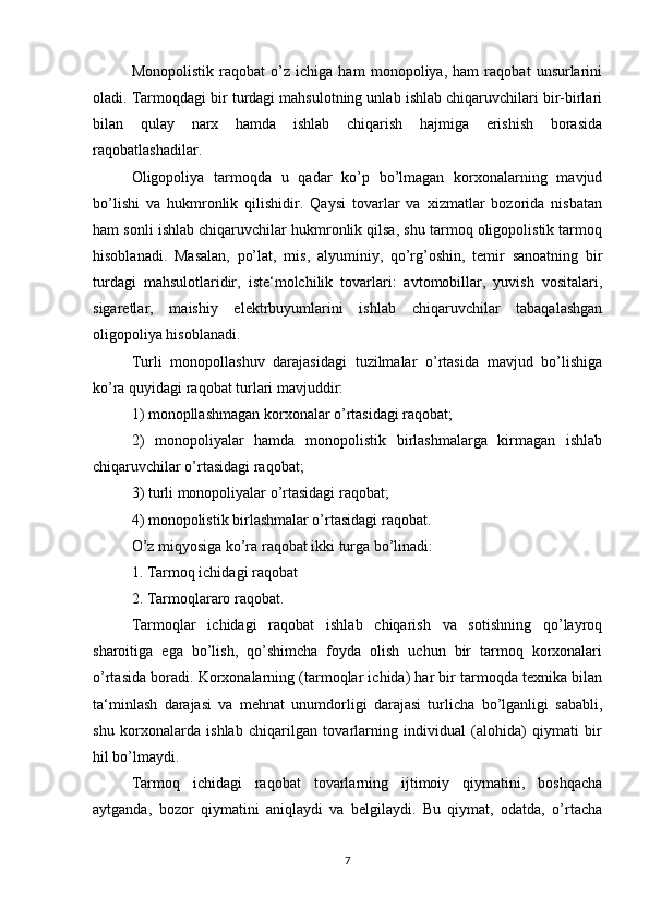 Monopolistik   raqobat   o’z   ichiga   ham   monopoliya,   ham   raqobat   unsurlarini
oladi. Tarmoqdagi bir turdagi mahsulotning unlab ishlab chiqaruvchilari bir-birlari
bilan   qulay   narx   hamda   ishlab   chiqarish   hajmiga   erishish   borasida
raqobatlashadilar.
Oligopoliya   tarmoqda   u   qadar   ko’p   bo’lmagan   korxonalarning   mavjud
bo’lishi   va   hukmronlik   qilishidir.   Qaysi   tovarlar   va   xizmatlar   bozorida   nisbatan
ham sonli ishlab chiqaruvchilar hukmronlik qilsa, shu tarmoq oligopolistik tarmoq
hisoblanadi.   Masalan,   po’lat,   mis,   alyuminiy,   qo’rg’oshin,   temir   sanoatning   bir
turdagi   mahsulotlaridir,   iste‘molchilik   tovarlari:   avtomobillar,   yuvish   vositalari,
sigaretlar,   maishiy   elektrbuyumlarini   ishlab   chiqaruvchilar   tabaqalashgan
oligopoliya hisoblanadi.
Turli   monopollashuv   darajasidagi   tuzilmalar   o’rtasida   mavjud   bo’lishiga
ko’ra quyidagi raqobat turlari mavjuddir:
1) monopllashmagan korxonalar o’rtasidagi raqobat;
2)   monopoliyalar   hamda   monopolistik   birlashmalarga   kirmagan   ishlab
chiqaruvchilar o’rtasidagi raqobat;
3) turli monopoliyalar o’rtasidagi raqobat;
4) monopolistik birlashmalar o’rtasidagi raqobat.
O’z miqyosiga ko’ra raqobat ikki turga bo’linadi:
1. Tarmoq ichidagi raqobat
2. Tarmoqlararo raqobat.
Tarmoqlar   ichidagi   raqobat   ishlab   chiqarish   va   sotishning   qo’layroq
sharoitiga   ega   bo’lish,   qo’shimcha   foyda   olish   uchun   bir   tarmoq   korxonalari
o’rtasida boradi. Korxonalarning (tarmoqlar ichida) har bir tarmoqda texnika bilan
ta‘minlash   darajasi   va   mehnat   unumdorligi   darajasi   turlicha   bo’lganligi   sababli,
shu   korxonalarda   ishlab   chiqarilgan   tovarlarning   individual   (alohida)   qiymati   bir
hil bo’lmaydi.
Tarmoq   ichidagi   raqobat   tovarlarning   ijtimoiy   qiymatini,   boshqacha
aytganda,   bozor   qiymatini   aniqlaydi   va   belgilaydi.   Bu   qiymat,   odatda,   o’rtacha
7 