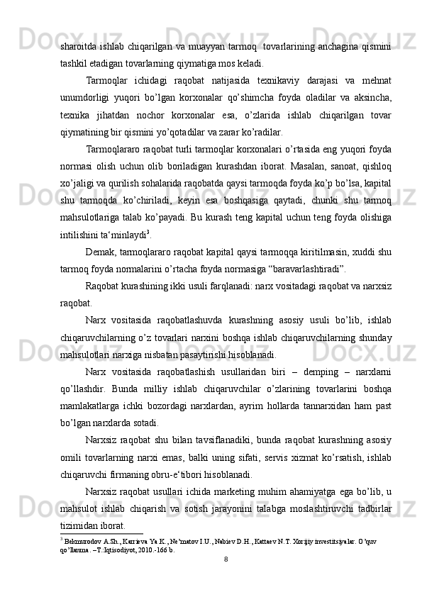 sharoitda  ishlab  chiqarilgan  va  muayyan  tarmoq    tovarlarining  anchagina  qismini
tashkil etadigan tovarlarning qiymatiga mos keladi.
Tarmoqlar   ichidagi   raqobat   natijasida   texnikaviy   darajasi   va   mehnat
unumdorligi   yuqori   bo’lgan   korxonalar   qo’shimcha   foyda   oladilar   va   aksincha,
texnika   jihatdan   nochor   korxonalar   esa,   o’zlarida   ishlab   chiqarilgan   tovar
qiymatining bir qismini yo’qotadilar va zarar ko’radilar.
Tarmoqlararo raqobat turli tarmoqlar korxonalari o’rtasida eng yuqori foyda
normasi   olish   uchun   olib   boriladigan   kurashdan   iborat.   Masalan,   sanoat,   qishloq
xo’jaligi va qurilish sohalarida raqobatda qaysi tarmoqda foyda ko’p bo’lsa, kapital
shu   tarmoqda   ko’chiriladi,   keyin   esa   boshqasiga   qaytadi,   chunki   shu   tarmoq
mahsulotlariga talab ko’payadi. Bu kurash teng kapital uchun teng foyda olishiga
intilishini ta‘minlaydi 3
.
Demak, tarmoqlararo raqobat kapital qaysi tarmoqqa kiritilmasin, xuddi shu
tarmoq foyda normalarini o’rtacha foyda normasiga “baravarlashtiradi”.
Raqobat kurashining ikki usuli farqlanadi: narx vositadagi raqobat va narxsiz
raqobat.
Narx   vositasida   raqobatlashuvda   kurashning   asosiy   usuli   bo’lib,   ishlab
chiqaruvchilarning o’z tovarlari narxini boshqa ishlab chiqaruvchilarning shunday
mahsulotlari narxiga nisbatan pasaytirishi hisoblanadi.
Narx   vositasida   raqobatlashish   usullaridan   biri   –   demping   –   narxlarni
qo’llashdir.   Bunda   milliy   ishlab   chiqaruvchilar   o’zlarining   tovarlarini   boshqa
mamlakatlarga   ichki   bozordagi   narxlardan,   ayrim   hollarda   tannarxidan   ham   past
bo’lgan narxlarda sotadi.
Narxsiz   raqobat   shu   bilan   tavsiflanadiki,   bunda   raqobat   kurashning   asosiy
omili   tovarlarning   narxi   emas,   balki   uning   sifati,   servis   xizmat   ko’rsatish,   ishlab
chiqaruvchi firmaning obru-e‘tibori hisoblanadi.
Narxsiz   raqobat   usullari   ichida   marketing   muhim   ahamiyatga   ega   bo’lib,   u
mahsulot   ishlab   chiqarish   va   sotish   jarayonini   talabga   moslashtiruvchi   tadbirlar
tizimidan iborat.
3
 Bekmurodov A.Sh., Karrieva Ya.K., Ne’matov I.U., Nabiev D.H., Kattaev N.T. Xorijiy investitsiyalar. O’quv 
qo’llanma. –T.:Iqtisodiyot, 2010.-166 b.
8 