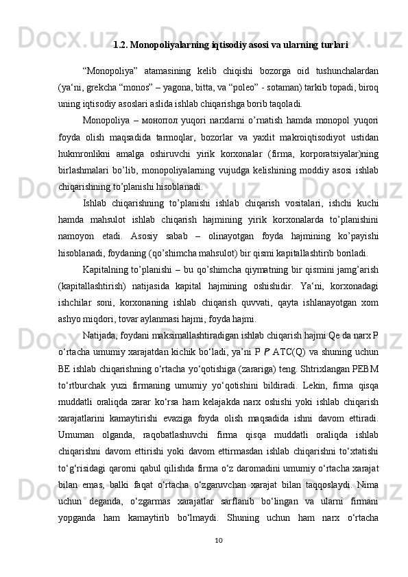 1.2.  Monopoliyalarning iqtisodiy asosi va ularning turlari
“Monopoliya”   atamasining   kelib   chiqishi   bozorga   oid   tushunchalardan
(ya‘ni, grekcha “monos” – yagona, bitta, va “poleo” - sotaman) tarkib topadi, biroq
uning iqtisodiy asoslari aslida ishlab chiqarishga borib taqoladi.
Monopoliya   –   монопол   yuqori   narxlarni   o’rnatish   hamda   monopol   yuqori
foyda   olish   maqsadida   tarmoqlar,   bozorlar   va   yaxlit   makroiqtisodiyot   ustidan
hukmronlikni   amalga   oshiruvchi   yirik   korxonalar   (firma,   korporatsiyalar)ning
birlashmalari   bo’lib,   monopoliyalarning   vujudga   kelishining   moddiy   asosi   ishlab
chiqarishning to’planishi hisoblanadi. 
Ishlab   chiqarishning   to’planishi   ishlab   chiqarish   vositalari,   ishchi   kuchi
hamda   mahsulot   ishlab   chiqarish   hajmining   yirik   korxonalarda   to’planishini
namoyon   etadi.   Asosiy   sabab   –   olinayotgan   foyda   hajmining   ko’payishi
hisoblanadi, foydaning (qo’shimcha mahsulot) bir qismi kapitallashtirib boriladi. 
Kapitalning to’planishi  – bu qo’shimcha  qiymatning bir  qismini  jamg’arish
(kapitallashtirish)   natijasida   kapital   hajmining   oshishidir.   Ya‘ni,   korxonadagi
ishchilar   soni,   korxonaning   ishlab   chiqarish   quvvati,   qayta   ishlanayotgan   xom
ashyo miqdori, tovar aylanmasi hajmi, foyda hajmi.
Natijada, foydani maksimallashtiradigan ishlab chiqarish hajmi Qe da narx P
o‘rtacha umumiy xarajatdan kichik bo‘ladi, ya’ni P   ATC(Q)  va shuning uchun
BE ishlab chiqarishning o‘rtacha yo‘qotishiga (zarariga) teng. Shtrixlangan PEBM
to‘rtburchak   yuzi   firmaning   umumiy   yo‘qotishini   bildiradi.   Lekin,   firma   qisqa
muddatli   oraliqda   zarar   ko‘rsa   ham   kelajakda   narx   oshishi   yoki   ishlab   chiqarish
xarajatlarini   kamaytirishi   evaziga   foyda   olish   maqsadida   ishni   davom   ettiradi.
Umuman   olganda,   raqobatlashuvchi   firma   qisqa   muddatli   oraliqda   ishlab
chiqarishni   davom   ettirishi   yoki   davom   ettirmasdan   ishlab   chiqarishni   to‘xtatishi
to‘g‘risidagi qarorni qabul qilishda firma o‘z daromadini umumiy o‘rtacha xarajat
bilan   emas,   balki   faqat   o‘rtacha   o‘zgaruvchan   xarajat   bilan   taqqoslaydi.   Nima
uchun   deganda,   o‘zgarmas   xarajatlar   sarflanib   bo‘lingan   va   ularni   firmani
yopganda   ham   kamaytirib   bo‘lmaydi.   Shuning   uchun   ham   narx   o‘rtacha
10 