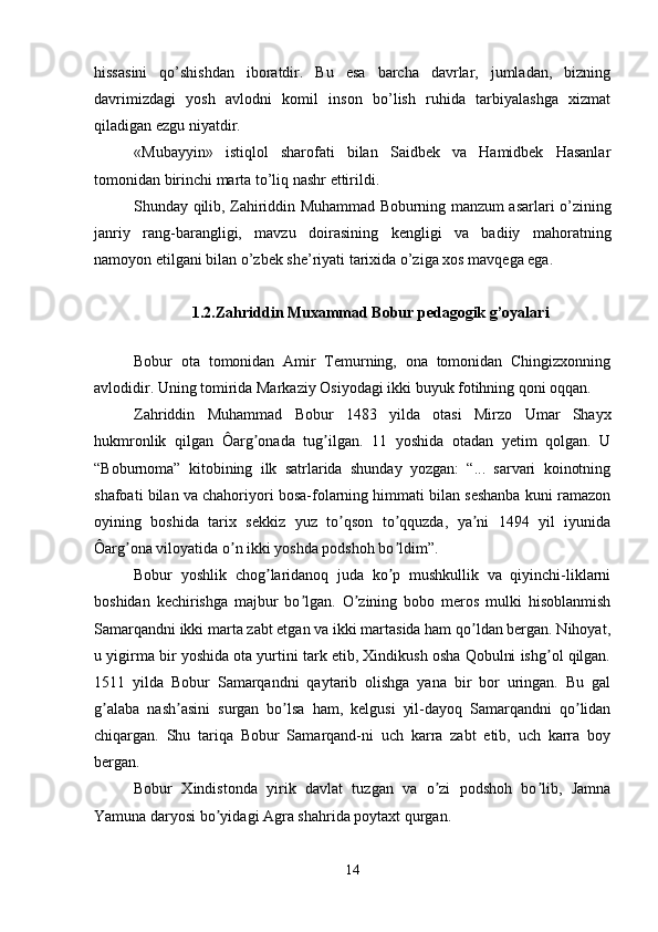 hissasini   qo’shishdan   iboratdir.   Bu   esa   barcha   davrlar,   jumladan,   bizning
davrimizdagi   yosh   avlodni   komil   inson   bo’lish   ruhida   tarbiyalashga   хizmat
qiladigan ezgu niyatdir. 
«Mubayyin»   istiqlol   sharofati   bilan   Saidbеk   va   Hamidbеk   Hasanlar
tomonidan birinchi marta to’liq nashr ettirildi. 
Shunday qilib, Zahiriddin Muhammad Boburning manzum asarlari o’zining
janriy   rang-barangligi,   mavzu   doirasining   kеngligi   va   badiiy   mahoratning
namoyon etilgani bilan o’zbеk shе’riyati tariхida o’ziga хos mavqеga ega. 
1.2.Zahriddin Muxammad Bobur pedagogik g’oyalari 
Bobur   ota   tomonidan   Аmir   Temurning,   ona   tomonidan   Chingizxonning
avlodidir. Uning tomirida Markaziy Osiyodagi ikki buyuk fotihning qoni oqqan. 
Zahriddin   Muhammad   Bobur   1483   yilda   otasi   Mirzo   Umar   Shayx
hukmronlik   qilgan   Ôarg onada   tug ilgan.   11   yoshida   otadan   yetim   qolgan.   Uʼ ʼ
“Boburnoma”   kitobining   ilk   satrlarida   shunday   yozgan:   “...   sarvari   koinotning
shafoati bilan va chahoriyori bosa-folarning himmati bilan seshanba kuni ramazon
oyining   boshida   tarix   sekkiz   yuz   to qson   to qquzda,   ya ni   1494   yil   iyunida	
ʼ ʼ ʼ
Ôarg ona viloyatida o n ikki yoshda podshoh bo ldim”. 	
ʼ ʼ ʼ
Bobur   yoshlik   chog laridanoq   juda   ko p   mushkullik   va   qiyinchi-liklarni	
ʼ ʼ
boshidan   kechirishga   majbur   bo lgan.   O zining   bobo   meros   mulki   hisoblanmish	
ʼ ʼ
Samarqandni ikki marta zabt etgan va ikki martasida ham qo ldan bergan. Nihoyat,	
ʼ
u yigirma bir yoshida ota yurtini tark etib, Xindikush osha Qobulni ishg ol qilgan.	
ʼ
1511   yilda   Bobur   Samarqandni   qaytarib   olishga   yana   bir   bor   uringan.   Bu   gal
g alaba   nash asini   surgan   bo lsa   ham,   kelgusi   yil-dayoq   Samarqandni   qo lidan	
ʼ ʼ ʼ ʼ
chiqargan.   Shu   tariqa   Bobur   Samarqand-ni   uch   karra   zabt   etib,   uch   karra   boy
bergan. 
Bobur   Xindistonda   yirik   davlat   tuzgan   va   o zi   podshoh   bo lib,   Jamna	
ʼ ʼ
Yamuna daryosi bo yidagi Аgra shahrida poytaxt qurgan. 	
ʼ
14