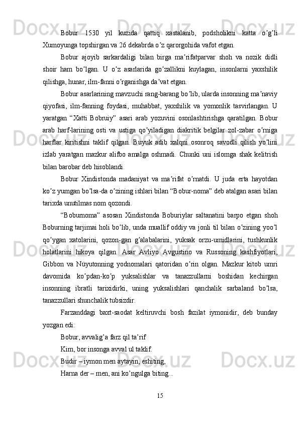 Bobur   1530   yil   kuzida   qattiq   xastalanib,   podsholikni   katta   o g liʼ ʼ
Xumoyunga topshirgan va 26 dekabrda o z qarorgohida vafot etgan. 	
ʼ
Bobur   ajoyib   sarkardaligi   bilan   birga   ma rifatparvar   shoh   va   nozik   didli	
ʼ
shoir   ham   bo lgan.   U   o z   asarlarida   go zallikni   kuylagan,   insonlarni   yaxshilik	
ʼ ʼ ʼ
qilishga, hunar, ilm-fanni o rganishga da vat etgan. 	
ʼ ʼ
Bobur asarlarining mavzuchi rang-barang bo lib, ularda insonning ma naviy	
ʼ ʼ
qiyofasi,   ilm-fanning   foydasi,   muhabbat,   yaxshilik   va   yomonlik   tasvirlangan.   U
yaratgan   “Xatti   Bobruiy”   asari   arab   yozuvini   osonlashtirishga   qaratilgan.   Bobur
arab   harf-larining   osti   va   ustiga   qo yiladigan   diakritik   belgilar   zol-zabar   o rniga	
ʼ ʼ
harflar   kiritishni   taklif   qilgan.   Buyuk   adib   xalqni   osonroq   savodli   qilish   yo lini	
ʼ
izlab   yaratgan   mazkur   alifbo   amalga   oshmadi.   Chunki   uni   islomga   shak   kelitrish
bilan barobar deb hisoblandi. 
Bobur   Xindistonda   madaniyat   va   ma rifat   o rnatdi.   U   juda   erta   hayotdan	
ʼ ʼ
ko z yumgan bo lsa-da o zining ishlari bilan “Bobur-noma” deb atalgan asari bilan	
ʼ ʼ ʼ
tarixda unutilmas nom qozondi. 
“Boburnoma”   asosan   Xindistonda   Boburiylar   saltanatini   barpo   etgan   shoh
Boburning tarjimai holi bo lib, unda muallif oddiy va jonli til bilan o zining yoo l	
ʼ ʼ ʼ
qo ygan   xatolarini,   qozon-gan   g alabalarini,   yuksak   orzu-umidlarini,   tushkunlik	
ʼ ʼ
holatlarini   hikoya   qilgan.   Аsar   Аvliyo   Аvgustino   va   Russoning   kashfiyotlari,
Gibbon   va   Nüyutonning   yodnomalari   qatoridan   o rin   olgan.   Mazkur   kitob   umri	
ʼ
davomida   ko pdan-ko p   yuksalishlar   va   tanazzullarni   boshidan   kechirgan	
ʼ ʼ
insonning   ibratli   tarixidirki,   uning   yuksalishlari   qanchalik   sarbaland   bo lsa,	
ʼ
tanazzullari shunchalik tubsizdir. 
Farzanddagi   baxt-saodat   keltiruvchi   bosh   fazilat   iymonidir,   deb   bunday
yozgan edi: 
Bobur, avvalig’a farz qil ta’rif 
Kim, bor insonga avval ul taklif. 
Budir – iymon men aytayin, eshiting, 
Harna der – men, ani ko’ngulga biting... 
15 