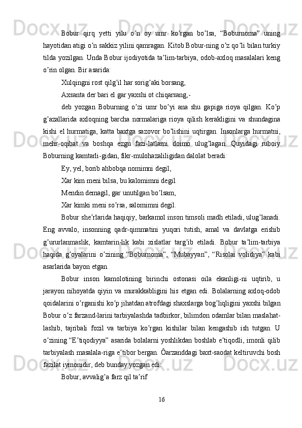Bobur   qirq   yetti   yilu   o n   oy   umr   ko rgan   bo lsa,   “Boburnoma”   uningʼ ʼ ʼ
hayotidan atigi o n sakkiz yilini qamragan. Kitob Bobur-ning o z qo li bilan turkiy	
ʼ ʼ ʼ
tilda yozilgan. Unda Bobur ijodiyotida ta lim-tarbiya, odob-axloq masalalari keng	
ʼ
o rin olgan. Bir asarida:	
ʼ
Xulqingni rost qilg il har sorig aki borsang, 	
ʼ ʼ
Аxsanta der bari el gar yaxshi ot chiqarsang,- 
deb   yozgan   Boburning   o zi   umr   bo yi   ana   shu   gapiga   rioya   qilgan.   Ko p	
ʼ ʼ ʼ
g azallarida   axloqning   barcha   normalariga   rioya   qilish   kerakligini   va   shundagina	
ʼ
kishi  el  hurmatiga,  katta  baxtga  sazovor   bo lishini  uqtirgan.  Insonlarga  hurmatni,	
ʼ
mehr-oqibat   va   boshqa   ezgu   fazi-latlarni   doimo   ulug lagan.   Quyidagi   ruboiy	
ʼ
Boburning kamtarli-gidan, fikr-mulohazaliligidan dalolat beradi:
Ey, yel, borib ahbobqa nomimni degil, 
Xar kim meni bilsa, bu kalomimni degil. 
Mendin demagil, gar unutilgan bo lsam, 	
ʼ
Xar kimki meni so rsa, salomimni degil. 	
ʼ
Bobur she rlarida haqiqiy, barkamol inson timsoli madh etiladi, ulug lanadi.	
ʼ ʼ
Eng   avvalo,   insonning   qadr-qimmatini   yuqori   tutish,   amal   va   davlatga   erishib
g ururlanmaslik,   kamtarin-lik   kabi   xislatlar   targ ib   etiladi.   Bobur   ta lim-tarbiya	
ʼ ʼ ʼ
haqida   g oyalarini   o zining   “Boburnoma”,   “Mubayyan”,   “Risolai   volidiya”   kabi	
ʼ ʼ
asarlarida bayon etgan.
Bobur   inson   kamolotining   birinchi   ostonasi   oila   ekanligi-ni   uqtirib,   u
jarayon   nihoyatda   qiyin   va   murakkabligini   his   etgan   edi.   Bolalarning   axloq-odob
qoidalarini o rganishi ko p jihatdan atrofdagi shaxslarga bog liqligini yaxshi bilgan	
ʼ ʼ ʼ
Bobur o z farzand-larini tarbiyalashda tadbirkor, bilimdon odamlar bilan maslahat-	
ʼ
lashib,   tajribali   fozil   va   tarbiya   ko rgan   kishilar   bilan   kengashib   ish   tutgan.   U	
ʼ
o zining “E tiqodiyya” asarida bolalarni yoshlikdan boshlab e tiqodli, imonli qilib	
ʼ ʼ ʼ
tarbiyalash masalala-riga e tibor bergan. Ôarzanddagi baxt-saodat keltiruvchi bosh	
ʼ
fazilat iymonidir, deb bunday yozgan edi: 
Bobur, avvalig a farz qil ta rif	
ʼ ʼ
16