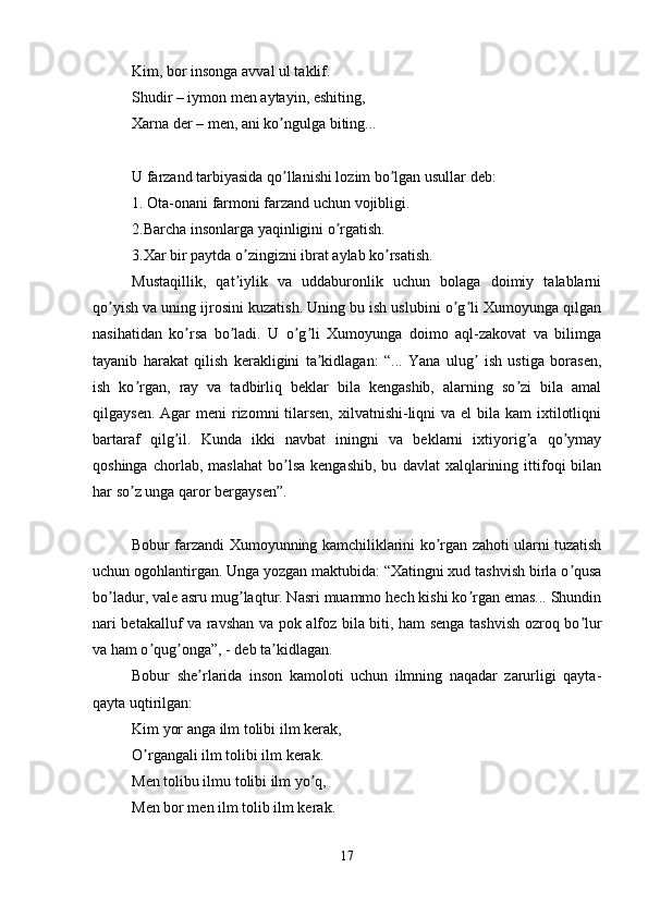 Kim, bor insonga avval ul taklif. 
Shudir – iymon men aytayin, eshiting, 
Xarna der – men, ani ko ngulga biting... ʼ
U farzand tarbiyasida qo llanishi lozim bo lgan usullar deb: 
ʼ ʼ
1. Ota-onani farmoni farzand uchun vojibligi. 
2.Barcha insonlarga yaqinligini o rgatish. 	
ʼ
3.Xar bir paytda o zingizni ibrat aylab ko rsatish. 	
ʼ ʼ
Mustaqillik,   qat iylik   va   uddaburonlik   uchun   bolaga   doimiy   talablarni
ʼ
qo yish va uning ijrosini kuzatish. Uning bu ish uslubini o g li Xumoyunga qilgan	
ʼ ʼ ʼ
nasihatidan   ko rsa   bo ladi.   U   o g li   Xumoyunga   doimo   aql-zakovat   va   bilimga	
ʼ ʼ ʼ ʼ
tayanib   harakat   qilish   kerakligini   ta kidlagan:   “...   Yana   ulug   ish   ustiga   borasen,	
ʼ ʼ
ish   ko rgan,   ray   va   tadbirliq   beklar   bila   kengashib,   alarning   so zi   bila   amal	
ʼ ʼ
qilgaysen. Аgar  meni  rizomni  tilarsen,  xilvatnishi-liqni  va el  bila kam  ixtilotliqni
bartaraf   qilg il.   Kunda   ikki   navbat   iningni   va   beklarni   ixtiyorig a   qo ymay	
ʼ ʼ ʼ
qoshinga   chorlab,  maslahat   bo lsa   kengashib,   bu   davlat   xalqlarining   ittifoqi   bilan	
ʼ
har so z unga qaror bergaysen”.	
ʼ
Bobur farzandi Xumoyunning kamchiliklarini ko rgan zahoti ularni tuzatish	
ʼ
uchun ogohlantirgan. Unga yozgan maktubida: “Xatingni xud tashvish birla o qusa	
ʼ
bo ladur, vale asru mug laqtur. Nasri muammo hech kishi ko rgan emas... Shundin	
ʼ ʼ ʼ
nari betakalluf va ravshan va pok alfoz bila biti, ham senga tashvish ozroq bo lur	
ʼ
va ham o qug onga”, - deb ta kidlagan. 	
ʼ ʼ ʼ
Bobur   she rlarida   inson   kamoloti   uchun   ilmning   naqadar   zarurligi   qayta-	
ʼ
qayta uqtirilgan: 
Kim yor anga ilm tolibi ilm kerak, 
O rgangali ilm tolibi ilm kerak. 	
ʼ
Men tolibu ilmu tolibi ilm yo q, 	
ʼ
Men bor men ilm tolib ilm kerak. 
17 