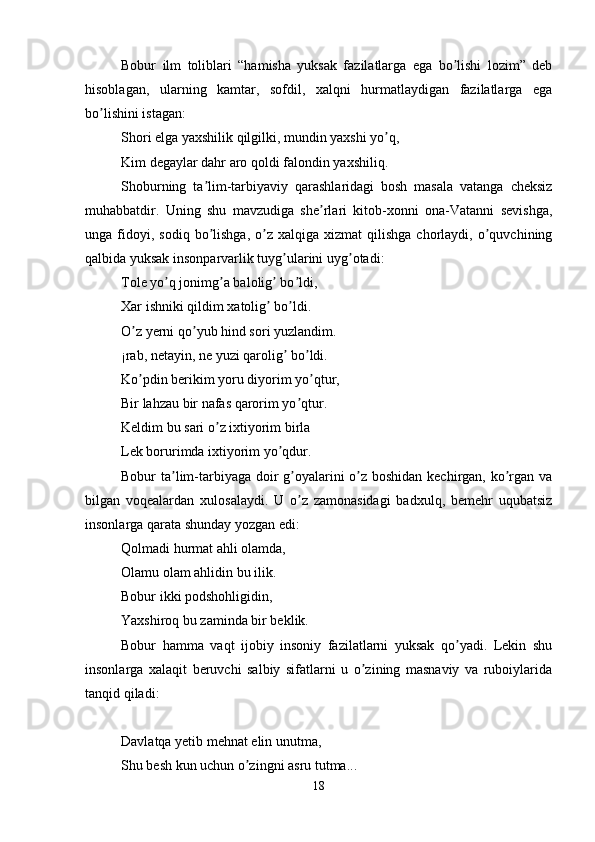 Bobur   ilm   toliblari   “hamisha   yuksak   fazilatlarga   ega   bo lishi   lozim”   debʼ
hisoblagan,   ularning   kamtar,   sofdil,   xalqni   hurmatlaydigan   fazilatlarga   ega
bo lishini istagan: 	
ʼ
Shori elga yaxshilik qilgilki, mundin yaxshi yo q, 	
ʼ
Kim degaylar dahr aro qoldi falondin yaxshiliq. 
Shoburning   ta lim-tarbiyaviy   qarashlaridagi   bosh   masala   vatanga   cheksiz	
ʼ
muhabbatdir.   Uning   shu   mavzudiga   she rlari   kitob-xonni   ona-Vatanni   sevishga,	
ʼ
unga  fidoyi,  sodiq   bo lishga,   o z   xalqiga  xizmat   qilishga  chorlaydi,  o quvchining	
ʼ ʼ ʼ
qalbida yuksak insonparvarlik tuyg ularini uyg otadi: 	
ʼ ʼ
Tole yo q jonimg a balolig  bo ldi, 	
ʼ ʼ ʼ ʼ
Xar ishniki qildim xatolig  bo ldi. 	
ʼ ʼ
O z yerni qo yub hind sori yuzlandim. 	
ʼ ʼ
¡rab, netayin, ne yuzi qarolig  bo ldi. 	
ʼ ʼ
Ko pdin berikim yoru diyorim yo qtur, 	
ʼ ʼ
Bir lahzau bir nafas qarorim yo qtur. 	
ʼ
Keldim bu sari o z ixtiyorim birla 	
ʼ
Lek borurimda ixtiyorim yo qdur. 	
ʼ
Bobur ta lim-tarbiyaga doir  g oyalarini  o z boshidan kechirgan, ko rgan va	
ʼ ʼ ʼ ʼ
bilgan   voqealardan   xulosalaydi.   U   o z   zamonasidagi   badxulq,   bemehr   uqubatsiz	
ʼ
insonlarga qarata shunday yozgan edi: 
Qolmadi hurmat ahli olamda, 
Olamu olam ahlidin bu ilik. 
Bobur ikki podshohligidin, 
Yaxshiroq bu zaminda bir beklik. 
Bobur   hamma   vaqt   ijobiy   insoniy   fazilatlarni   yuksak   qo yadi.   Lekin   shu	
ʼ
insonlarga   xalaqit   beruvchi   salbiy   sifatlarni   u   o zining   masnaviy   va   ruboiylarida	
ʼ
tanqid qiladi:
Davlatqa yetib mehnat elin unutma, 
Shu besh kun uchun o zingni asru tutma... 	
ʼ
18 