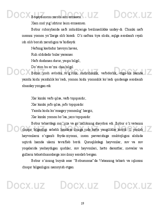 Beqayd menu xarobi sim ermasen... 
Xam mol yig ishtirur laim ermasmen. ʼ
Bobur   ruboiylarida   nafs   xohishlariga   berilmaslikka   unday-di.   Chunki   nafs
insonni  yomon yo llarga olib kiradi. O z nafsini  tiya olishi, aqlga asoslanib  rejali
ʼ ʼ
ish olib borish zarurligini ta kidlaydi: 	
ʼ
Nafsing kasbidur havoyu havas, 
Ruh oldidadir bular yaramas. 
Nafs dushman durur, yaqin bilgil, 
Do stim bu so zni chin bilgil. 	
ʼ ʼ
Bobur   yosh   avlodni   to g rilik,   mehribonlik,   vafodorlik,   ezgu-lik   hamda	
ʼ ʼ
yaxshi kishi yaxshilik ko radi, yomon kishi yomonlik ko radi qoidasiga asoslanib	
ʼ ʼ
shunday yozgan edi:
Xar kimki vafo qilsa, vafo topqusidir, 
Xar kimki jafo qilsa, jafo topqusidir. 
Yaxshi kishi ko rmagay yomonlig  hargiz, 	
ʼ ʼ
Xar kimki yomon bo lsa, jazo topqusidir. 	
ʼ
Bobur tabiatdagi mo jiza va go zallikning shaydosi edi. Bobur o z vatanini
ʼʼ ʼ ʼ
chuqur   bilganligi   sababli   handasa   ilmiga   juda   katta   yangiliklar   kiritdi.   U   yonlab
hayvonlarni   o rganib   foyda-ziyonni,   inson   parvarishiga   muhtojligini   alohida	
ʼ
uqtirdi   hamda   ularni   tavsiflab   berdi.   Quruqlikdagi   hayvonlar,   suv   va   suv
yoqalarida   yashaydigan   qushlar,   suv   hayvonlari,   hatto   daraxtlar,   mevalar   va
gullarni tabiatshunoslarga xos ilmiy asoslab bergan.
Bobur   o zining   buyuk   asar   “Boburnoma”da   Vatanning   tabiati   va   iqlimini
ʼ
chuqur bilganligini namoyish etgan. 
19 
