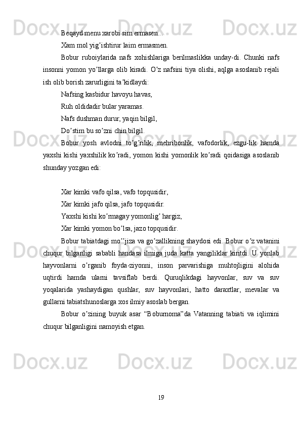 Beqayd menu xarobi sim ermasen... 
Xam mol yig ishtirur laim ermasmen. ʼ
Bobur   ruboiylarida   nafs   xohishlariga   berilmaslikka   unday-di.   Chunki   nafs
insonni  yomon yo llarga olib kiradi. O z nafsini  tiya olishi, aqlga asoslanib  rejali
ʼ ʼ
ish olib borish zarurligini ta kidlaydi: 	
ʼ
Nafsing kasbidur havoyu havas, 
Ruh oldidadir bular yaramas. 
Nafs dushman durur, yaqin bilgil, 
Do stim bu so zni chin bilgil. 	
ʼ ʼ
Bobur   yosh   avlodni   to g rilik,   mehribonlik,   vafodorlik,   ezgu-lik   hamda	
ʼ ʼ
yaxshi kishi yaxshilik ko radi, yomon kishi yomonlik ko radi qoidasiga asoslanib	
ʼ ʼ
shunday yozgan edi:
Xar kimki vafo qilsa, vafo topqusidir, 
Xar kimki jafo qilsa, jafo topqusidir. 
Yaxshi kishi ko rmagay yomonlig  hargiz, 	
ʼ ʼ
Xar kimki yomon bo lsa, jazo topqusidir. 	
ʼ
Bobur tabiatdagi mo jiza va go zallikning shaydosi edi. Bobur o z vatanini
ʼʼ ʼ ʼ
chuqur   bilganligi   sababli   handasa   ilmiga   juda   katta   yangiliklar   kiritdi.   U   yonlab
hayvonlarni   o rganib   foyda-ziyonni,   inson   parvarishiga   muhtojligini   alohida	
ʼ
uqtirdi   hamda   ularni   tavsiflab   berdi.   Quruqlikdagi   hayvonlar,   suv   va   suv
yoqalarida   yashaydigan   qushlar,   suv   hayvonlari,   hatto   daraxtlar,   mevalar   va
gullarni tabiatshunoslarga xos ilmiy asoslab bergan.
Bobur   o zining   buyuk   asar   “Boburnoma”da   Vatanning   tabiati   va   iqlimini
ʼ
chuqur bilganligini namoyish etgan. 
19