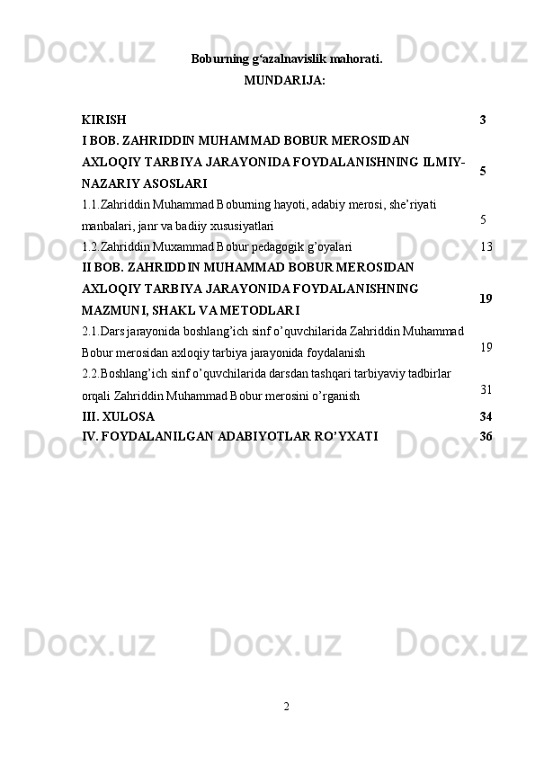 Boburning g azalnavislik mahorati.ʻ
MUNDARIJA:  
KIRISH 3
I BOB. ZAHRIDDIN MUHAMMAD BOBUR MEROSIDAN 
AXLOQIY TARBIYA JARAYONIDA FOYDALANISHNING ILMIY-
NAZARIY ASOSLARI 5
1.1.Zahriddin Muhammad Boburning hayoti, adabiy mеrosi, she’riyati 
manbalari, janr va badiiy xususiyatlari 5
1.2.Zahriddin Muxammad Bobur pedagogik g’oyalari  13
II BOB. ZAHRIDDIN MUHAMMAD BOBUR MEROSIDAN 
AXLOQIY TARBIYA JARAYONIDA FOYDALANISHNING 
MAZMUNI, SHAKL VA METODLARI 19
2.1.Dars jarayonida boshlang’ich sinf o’quvchilarida Zahriddin Muhammad 
Bobur merosidan axloqiy tarbiya jarayonida foydalanish 19
2.2.Boshlang’ich sinf o’quvchilarida darsdan tashqari tarbiyaviy tadbirlar 
orqali Zahriddin Muhammad Bobur merosini o’rganish 31
III. XULOSA   34
IV. FOYDALANILGAN ADABIYOTLAR RO’YXATI   36
2 