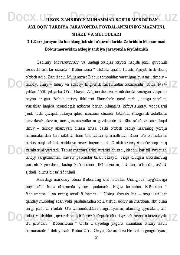 II BOB. ZAHRIDDIN MUHAMMAD BOBUR MEROSIDAN
AXLOQIY TARBIYA JARAYONIDA FOYDALANISHNING MAZMUNI,
SHAKL VA METODLARI
2.1.Dars jarayonida boshlang’ich sinf o’quvchilarida Zahriddin Muhammad
Bobur merosidan axloqiy tarbiya jarayonida foydalanish
Qadimiy   Movarounnahr   va   undagi   xalqlar   xayoti   haqida   jonli   guvohlik
beruvchi   asarlar   orasida   “  Boburnoma   “  alohida   ajralib  turadi.  Ajoyib   lirik   shoir,
o’zbek adibi Zahiriddin Muhammad Bobur tomonidan yaratilgan bu asar ijtimoiy –
tarixiy,   ilmiy   –   tabiiy   va   adabiy-   lingvistik   ma’lumotlar   xazinasidir.   Unda   1494-
yildan   1530-yilgacha   O’rta   Osiyo,   Afg’oniston   va   Hindistonda   kechgan   voqealar
bayon   etilgan.   Bobur   tarixiy   faktlarni   Shunchaki   qayd   etish   ,   jangu   jadallar,
yurishlar   haqida   xronologik   axborot   berish   bilangina   kifoyalanmay,   voqealarni
jonli   tilda   qiziqarli   hikoya   qilad,   manzara   chizadi,   tabiatni,   etnografik   xolatlarni
tasvirlaydi,   davrni,   uning   xususiyatlarini   gavdalantiradi.   Shu   sababdan   asar   faqat
ilmiy   –   tarixiy   ahamiyati   bilaan   emas,   balki   o’zbek   badiiy   nasrining   yorqin
namunalaridan   biri   sifatida   ham   biz   uchun   qimmatlidur.   Shoir   o’z   xotiralarini
badiiy naql uslubda sodda va ravon bayon etadi. O’nlab tarixiy shaxslarning aniq
xarakterini yaratadi. Tabiat manzaralarini suratini chizadi, kitobni har xil syujetlar,
ishqiy   sarguzashtlar,   she’riy   parchalar   bilan   bezaydi.   Tilga   olingan   shaxslarning
portreti   kiyinishini,   tashqi   ko’rinishini,   fe’l   atvorini,   odatlari,   o’tmishi,   avlod-
ajdodi, birma bir ta’rif etiladi. 
Asardagi   markaziy   obraz   Boburning   o’zi,   albatta.   Uning   his   tuyg’ulariga
boy   qalbi   ko’z   oldimizda   yorqin   jonlanadi.   Ingliz   tarixchisi   Elfiniston   “
Boburnoma   “   va   uning   muallifi   haqida:   “   Uning   shaxsiy   his   –   tuyg’ulari   har
qanday mubolag’adan yoki pardalashdan xoli, uslubi oddiy na mardona, shu bilan
birga   jonli   va   ifodali.   O’z   zamondoshlari   biografiyasini,   ularning   qiyofalari,   urf-
odati, intilishlari, qiziqish va qiliqlarini ko’zguda aks etgandek ravshan tasvirlaydi.
Bu   jihatdan   “   Boburnoma   “   O’rta   O’siyodagi   yagona   chinakam   tarixiy   tasvir
namunasidir ” deb yozadi. Bobur O’rta Osiyo, Xuroson va Hindiston geografiyasi,
20 