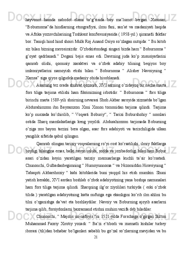 hayvonot   hamda   nabodot   olami   to’g’risida   boy   ma’lumot   bergan.   Xususan,
“Boburnoma”da   hindlarning   etnografiysi,   ilmu   fani,   san’at   va   madaniyati   haqida
va Afrika yozuvchilarining Toshkent konferensiyasida ( 1958-yil ) qimmatli faktlar
bor. Taniqli hind hind shoiri Mulk Roj Anand Osiyo so’zlagan nutqida: “ Bu kitob
siz bilan bizning merosimizdir. O’zbekistondagi singari bizda ham “ Boburnoma “
g’oyat   qadrlanadi.”   Degani   bejis   emas   edi.   Davrning   juda   ko’p   xususiyatlarini
qamrab   olishi,   qomusiy   xarakteri   va   o’zbek   adabiy   tilining   beqiyos   boy
imkoniyatlarini   namoyish   etishi   bilan   “   Boburnoma   “   Alisher   Navoiyning   “
Xamsa” siga qiyos qilgudek madaniy obida hisoblanadi. 
Asarning tez orada shuhrat qozonib, XVI asrning o’zidayoq bir necha marta
fors   tiliga   tarjima   etilishi   ham   fikrimizning   isbotidir.   “   Boburnoma   “   fors   tiliga
birinchi marta 1589-yili shoirning nevarasi Shoh Akbar saroyida xizmatda bo’lgan
Abdurahimxon   ibn   Bayramxon   Xoni   Xonon   tomonidan   tarjima   qilindi.   Tarjima
ko’p   nusxada   ko’chirilib,   “   Voqeati   Boburiy“,   “   Tarixi   Boburshohiy   “   nomlari
ostida   Sharq   mamlakatlariga   keng   yoyildi.   Abdurahimxon   tarjimada   Boburning
o’ziga   xos   bayon   tarzini   bera   olgan,   asar   fors   adabiyoti   va   tarixchiligida   ulkan
yangilik sifatida qabul qilingan. 
Qamrab olingan tarixiy voqealarning ro’yi-rost ko’rsatilishi, ilmiy faktlarga
boyligi bilangina emas, balki ravon uslubi, sodda va jozibadorligi bilan ham Bobur
asari   o’zidan   keyin   yaratilgan   tarixiy   memuarlarga   kuchli   ta’sir   ko’rsatadi.
Chunonchi, Gulbadanbegimning “ Humoyunnoma “ va Nizomiddin Hiraviyning “
Tabaqoti   Akbarshoxiy   “   kabi   kitoblarida   buni   yaqqol   his   etish   mumkin.   Shuni
yatish kerakki, XVI asrdan boshlab o’zbek adabiyotining yana boshqa namunalari
ham   fors   tiliga   tarjima   qilindi.   Sharqning   ilg’or   ziyolilari   turkiyda   (   eski   o’zbek
tilida   )   yaratilgan   adabiyotning   katta   nufuzga   ega   ekanligini   ko’rib   ilm   ahlini   bu
tilni   o’rganishga   da’vat   eta   boshlaydilar.   Navoiy   va   Boburning   ajoyib   asarlarni
tarjima qilib, forsiydonlarni baxramand etishni muhim vazifa deb biladilar. 
Chunonchi, “ Majolis  un-nafoyis “ni  1521-yilda Forschaga  o’girgan Sulton
Muhammad   Faxriy   Xirotiy   yozadi:   “   Ba’zi   e’tiborli   va   xurmatli   kishilar   turkey
iborasi  (tili)dan behabar bo’lganlari sababli  bu go’zal  so’zlarning mavjidan va bu
21