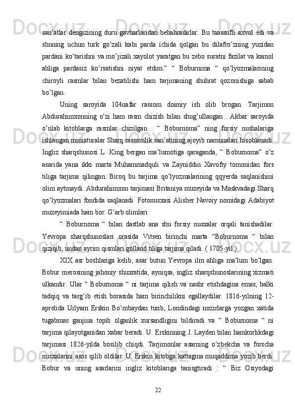 san’atlar   dengizining   duru   gavharlaridan   bebahradirlar.   Bu   taassufli   axvol   edi   va
shuning   uchun   turk   go’zali   kabi   parda   ichida   qolgan   bu   dilafro’zning   yuzidan
pardani ko’tarishni va mo’jizali xayolot yaratgan bu zebo suratni fazilat va kamol
ahliga   pardasiz   ko’rsatishni   niyat   etdim.”   “   Boburnima   “   qo’lyozmalarining
chiroyli   rasmlar   bilan   bezatilishi   ham   tarjimaning   shuhrat   qozonishiga   sabab
bo’lgan. 
Uning   saroyida   104nafar   rassom   doimiy   ish   olib   brogan.   Tarjimon
Abdurahimxonning   o’zi   ham   rasm   chizish   bilan   shug’ullangan   .   Akbar   saroyida
o’nlab   kitoblarga   rasmlar   chizilgan   .   “   Boburnoma”   ning   forsiy   nushalariga
ishlangan miniaturalar Sharq rassomlik san’atining ajoyib namunalari hisoblanadi.
Ingliz   sharqshunosi   L.   King   bergan   ma’lumotiga   qaraganda,   “   Boburnoma”   o’z
asarida   yana   ikki   marta   Muhammadquli   va   Zayniddin   Xavofiy   tomonidan   fors
tiliga   tarjima   qilingan.   Biroq   bu   tarjima   qo’lyozmalarining   qqyerda   saqlanishini
olim aytmaydi. Abdurahimxon tarjimasi Britaniya muzeyida va Maskvadagi Sharq
qo’lyozmalari  fondida  saqlanadi.   Fotonusxasi  Alisher   Navoiy  nomidagi   Adabiyot
muzeyimiada ham bor. G’arb olimlari 
“   Boburnoma   “   bilan   dastlab   ana   shu   forsiy   nusxalar   orqali   tanishadilar.
Yevropa   sharqshunoslari   orasida   Vitsen   birinchi   marta   “Boburnoma   “   bilan
qiziqib, undan ayrim qismlari golland tiliga tarjima qiladi. ( 1705-yil ). 
XIX   asr   boshlariga   kelib,   asar   butun   Yevropa   ilm   ahliga   ma’lum   bo’lgan.
Bobur merosining jahoniy shuxratida, ayniqsa, ingliz sharqshunoslarining xizmati
ulkandir.   Ular   “   Boburnoma   “   ni   tarjima   qilish   va   nashr   etishdagina   emas,   balki
tadqiq   va   targ’ib   etish   borasida   ham   birinchilikni   egallaydilar.   1816-yilning   12-
aprelida   Uilyam   Erskin   Bo’mbaydan   turib,   Londindagi   nozirlarga   yozgan   xatida
tugabmas   ganjina   topib   olganlik   xursandligini   bildiradi   va   “   Boburnoma   “   ni
tarjima qilayotganidan xabar beradi. U. Erskinning J. Layden bilan hamkorlikdagi
tarjimasi   1826-yilda   bosilib   chiqdi.   Tarjimonlar   asarning   o’zbekcha   va   forscha
nusxalarini asos qilib oldilar. U. Erskin kitobga kattagina muqaddima yozib berdi.
Bobur   va   uning   asarlarini   ingliz   kitoblariga   tanisgtiradi   :   “   Biz   Osiyodagi
22