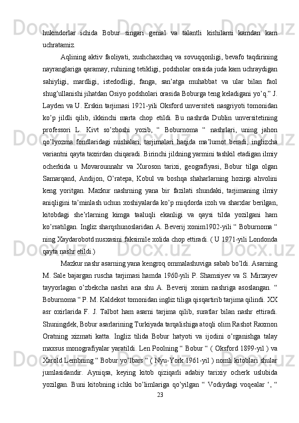 hukmdorlar   ichida   Bobur   singari   genial   va   talantli   kishilarni   kamdan   kam
uchratamiz. 
Aqlining  aktiv  faoliyati,  xushchaxchaq  va   sovuqqonligi,  bevafo  taqdirining
nayranglariga qaramay, ruhining tetikligi, podsholar orasida juda kam uchraydigan
sahiyligi,   mardligi,   istedodligi,   fanga,   san’atga   muhabbat   va   ular   bilan   faol
shug’ullanishi jihatdan Osiyo podsholari orasida Boburga teng keladigani yo’q.” J.
Layden va U. Erskin tarjimasi 1921-yili Oksford unversiteti nasgriyoti tomonidan
ko’p   jildli   qilib,   ikkinchi   marta   chop   etildi.   Bu   nashrda   Dublin   unversitetining
professori   L.   Kivt   so’zboshi   yozib,   “   Boburnoma   “   nashrlari,   uning   jahon
qo’lyozma   fondlaridagi   nushalari,   tarjimalari   haqida   ma’lumot   beradi,   inglizcha
variantni qayta taxrirdan chiqaradi. Birinchi jildning yarmini tashkil etadigan ilmiy
ocherkida   u   Movarounnahr   va   Xuroson   tarixi,   geografiyasi,   Bobur   tilga   olgan
Samarqand,   Andijon,   O’ratepa,   Kobul   va   boshqa   shaharlarning   hozirgi   ahvolini
keng   yoritgan.   Mazkur   nashrning   yana   bir   fazilati   shundaki,   tarjimaning   ilmiy
aniqligini ta’minlash uchun xoshiyalarda ko’p miqdorda izoh va sharxlar berilgan,
kitobdagi   she’rlarning   kimga   taaluqli   ekanligi   va   qaysi   tilda   yozilgani   ham
ko’rsatilgan. Ingliz sharqshunoslaridan A. Beverij xonim1902-yili “ Boburnoma “
ning Xaydarobotd nusxasini faksimile xolida chop ettiradi. ( U 1971-yili Londonda
qayta nashr etildi.) 
Mazkur nashr asarning yana kengroq ommalashuviga sabab bo’ldi. Asarning
M.  Sale bajargan  ruscha   tarjimasi  hamda  1960-yili   P. Shamsiyev  va  S. Mirzayev
tayyorlagan   o’zbekcha   nashri   ana   shu   A.   Beverij   xonim   nashriga   asoslangan.   “
Boburnoma “ P. M. Kaldekot tomonidan ingliz tiliga qisqartirib tarjima qilindi. XX
asr   oxirlarida   F.   J.   Talbot   ham   asarni   tarjima   qilib,   suratlar   bilan   nashr   ettiradi.
Shuningdek, Bobur asarlarining Turkiyada tarqalishiga atoqli olim Rashot Raxmon
Oratning   xizmati   katta.   Ingliz   tilida   Bobur   hatyoti   va   ijodini   o’rganishga   talay
maxsus monografiyalar yaratildi. Len Poolning “ Bobur “ ( Oksford 1899-yil ) va
Xarold Lembning “ Bobur yo’lbars “ ( Nyu-York 1961-yil ) nomli kitoblari shular
jumlasidandir.   Ayniqsa,   keying   kitob   qiziqarli   adabiy   tarixiy   ocherk   uslubida
yozilgan.   Buni   kitobning   ichki   bo’limlariga   qo’yilgan   “   Vodiydagi   voqealar   ‘,   “
23 