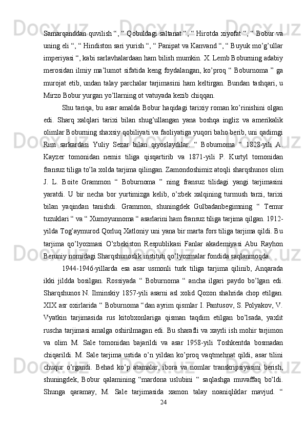 Samarqanddan quvilish “, “ Qobuldagi saltanat “, “ Hirotda xiyofat “, “ Bobur va
uning eli “, “ Hindiston sari yurish “, “ Panipat va Kanvand “, “ Buyuk mo’g’ullar
imperiyasi “, kabi sarlavhalardaan ham bilish mumkin. X. Lemb Boburning adabiy
merosidan  ilmiy ma’lumot  sifatida keng foydalangan, ko’proq “ Boburnoma ” ga
murojat   etib,  undan   talay   parchalar   tarjimasini   ham   keltirgan.   Bundan   tashqari,   u
Mirzo Bobur yurgan yo’llarning ot vatuyada kezib chiqqan.
Shu tariqa, bu asar amalda Bobur haqidagi tarixiy roman ko’rinishini olgan
edi.   Sharq   xalqlari   tarixi   bilan   shug’ullangan   yana   boshqa   ingliz   va   amerikalik
olimlar Boburning shaxsiy qobiliyati va faoliyatiga yuqori baho berib, uni qadimgi
Rim   sarkardasi   Yuliy   Sezar   bilan   qiyoslaydilar.   “   Boburnoma   “   1828-yili   A.
Kayzer   tomonidan   nemis   tiliga   qisqartirib   va   1871-yili   P.   Kurtyl   tomonidan
fransuz tiliga to’la xolda tarjima qilingan. Zamondoshimiz atoqli sharqshunos olim
J.   L.   Boite   Grammon   “   Boburnoma   ”   ning   fransuz   tilidagi   yangi   tarjimasini
yaratdi.   U   bir   necha   bor   yurtimizga   kelib,   o’zbek   xalqining   turmush   tarzi,   tarixi
bilan   yaqindan   tanishdi.   Grammon,   shuningdek   Gulbadanbegimning   “   Temur
tuzuklari “ va “ Xumoyunnoma “ asarlarini ham fransuz tiliga tarjima qilgan. 1912-
yilda Tog’aymurod Qorluq Xatloniy uni yana bir marta fors tiliga tarjima qildi. Bu
tarjima   qo’lyozmasi   O’zbekiston   Respublikasi   Fanlar   akademiyasi   Abu   Rayhon
Beruniy nomidagi Sharqshunoslik instituti qo’lyozmalar fondida saqlanmoqda. 
1944-1946-yillarda   esa   asar   usmonli   turk   tiliga   tarjima   qilinib,   Anqarada
ikki   jildda   bosilgan.   Rossiyada   “   Boburnoma   “   ancha   ilgari   paydo   bo’lgan   edi.
Sharqshunos N. Ilminskiy 1857-yili asarni asl xolid Qozon shahrida chop etilgan.
XIX asr oxirlarida “ Boburnoma “dan ayrim qismlar I. Pantusov, S. Polyakov, V.
Vyatkin   tarjimasida   rus   kitobxonlariga   qisman   taqdim   etilgan   bo’lsada,   yaxlit
ruscha tarjimasi amalga oshirilmagan edi. Bu sharafli va xayrli ish mohir tarjimon
va   olim   M.   Sale   tomonidan   bajarildi   va   asar   1958-yili   Toshkentda   bosmadan
chiqarildi.   M.   Sale  tarjima   ustida   o’n   yildan   ko’proq   vaqtmehnat   qildi,   asar   tilini
chuqur   o’rgandi.   Behad   ko’p   atamalar,   ibora   va   nomlar   transkripsiyasini   berish,
shuningdek,   Bobur   qalamining   “mardona   uslubini   “   saqlashga   muvaffaq   bo’ldi.
Shunga   qaramay,   M.   Sale   tarjimasida   xamon   talay   noaniqliklar   mavjud.   “
24 