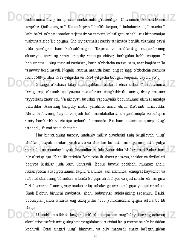 Boburnoma ”dagi bir qancha nomlar noto’g’ri berilgan. Chunonchi, Axmad Mirzo
sevgilisi  Qutluqbegim  “ Katak begim  “ bo’lib ketgan, “ bukalamun “, “  mucha  “
kabi ba’zi so’z va iboralar tarjimasiz va izoxsiz keltirilgani sababli rus kitobxoniga
tushunarsiz bo’lib qolgan. She’riy parchalar nasriy tarjimada berilib, ularning qaysi
tilda   yozilgani   ham   ko’rsatilmagan.   Tarjima   va   nashlardagi   nuqsonlarning
aksariyati   asarning   ilmiy   tanqidiy   matniga   ehtiyoj   borligidan   kelib   chiqqan.   “
boburnoma “ ning mavjud nashrlari, hatto o’zbekcha nashri ham, asar haqida to’la
tasavvur berolmaydi. Negaki, ruscha nashrda ham, eng so’nggi o’zbekcha nashrda
ham 1509-yildan 1518-yilgacha va 1524-yilgacha bo’lgan voqealar bayoni yo’q. 
Shunga   o’xshash   talay   noaniqliklarni   bartaraf   etish   uchun   “   Boburnoma
”ning   eng   e’tiborli   qo’lyozma   nusxalarini   chog’ishtirib,   uning   ilmiy   matnini
tayyorlash zarur edi. Va nihoyat, bu ishni yaponiyalik boburshunos olimlar amalga
oshirdilar.   Asarning   tanqidiy   matni   yaratilib,   nashr   etildi.   Ko’rinib   turinibdiki,
Mirzo   Boburning   hayoti   va   ijodi   turli   mamlakatlarda   o’rganilmoqda   va   xalqaro
ilmiy   hamkorlik   vositasiga   aylanib,   bormoqda.   Bu   ham   o’zbek   xalqining   ulug’
istedodi, iftixoridan nishonadir. 
Har   bir   xalqning   tarixiy,   madaniy   milliy   qiyofasini   aniq   belgilovchi   ulug’
shohlari, buyuk olimlari, yirik adib va shoirlari  bo’ladi. Insoniyatning adabiyotga
mansub ana shunday buyuk farzandlari safida Zahiriddin Muhammad Bobur ham
o’z o’rniga ega. Kishilik tarixida Boburchalik shaxsiy imkon, iqtidor va fazilatlari
beqiyos   kishilar   juda   kam   uchraydi.   Bobur   buyuk   podshoh,   mumtoz   shoir,
nazariyotchi adabiyotshunos, faqih, tilshunos,  san’atshunos,  etnograf  hayvonot  va
nabotot olamining bilimdoni sifatida ko’pqirrali faoliyat va ijod sohibi edi. Birgina
“ Boburnoma ” uning yigirmadan ortiq sohalariga qiziqqanligiga yaqqol misoldir.
Shoh   Bobur,   birinchi   navbatda,   shoh,   boburiylar   sulolasining   asoschisi.   Balki,
boburiylar   jahon   tarixida   eng   uzoq   yillar   (332   )   hukmronlik   qilgan   sulola   bo’lib
chiqar… 
U podshoh sifatida lasgkar tortib shohlarga xos mag’lubiyatlarning achchiq
alamlariyu zafarlarning ulug’vor nasgidalarini surishni ko’p marotaba o’z boshidan
kechirdi.   Otasi   singari   ulug’   himmatli   va   oily   maqsadli   shaxs   bo’lganligidan
25 