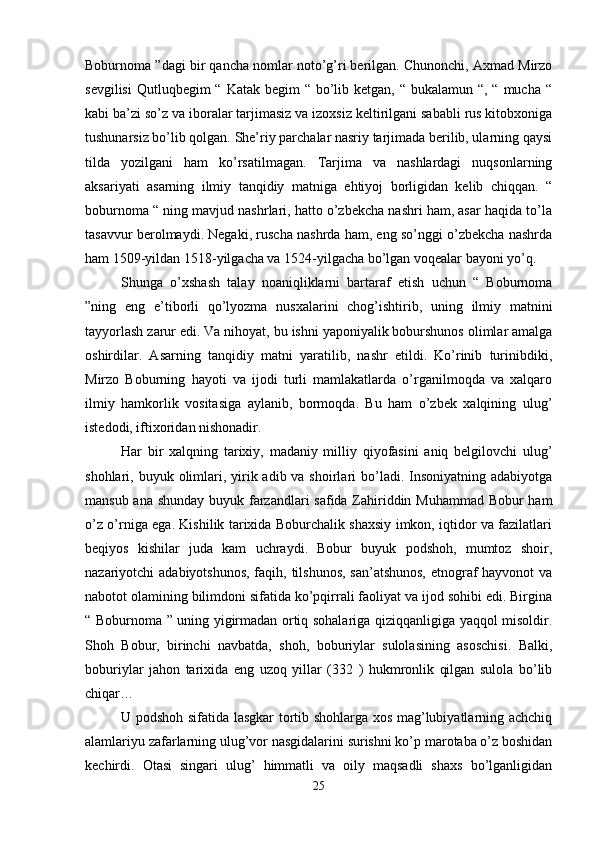 Boburnoma ”dagi bir qancha nomlar noto’g’ri berilgan. Chunonchi, Axmad Mirzo
sevgilisi  Qutluqbegim  “ Katak begim  “ bo’lib ketgan, “ bukalamun “, “  mucha  “
kabi ba’zi so’z va iboralar tarjimasiz va izoxsiz keltirilgani sababli rus kitobxoniga
tushunarsiz bo’lib qolgan. She’riy parchalar nasriy tarjimada berilib, ularning qaysi
tilda   yozilgani   ham   ko’rsatilmagan.   Tarjima   va   nashlardagi   nuqsonlarning
aksariyati   asarning   ilmiy   tanqidiy   matniga   ehtiyoj   borligidan   kelib   chiqqan.   “
boburnoma “ ning mavjud nashrlari, hatto o’zbekcha nashri ham, asar haqida to’la
tasavvur berolmaydi. Negaki, ruscha nashrda ham, eng so’nggi o’zbekcha nashrda
ham 1509-yildan 1518-yilgacha va 1524-yilgacha bo’lgan voqealar bayoni yo’q. 
Shunga   o’xshash   talay   noaniqliklarni   bartaraf   etish   uchun   “   Boburnoma
”ning   eng   e’tiborli   qo’lyozma   nusxalarini   chog’ishtirib,   uning   ilmiy   matnini
tayyorlash zarur edi. Va nihoyat, bu ishni yaponiyalik boburshunos olimlar amalga
oshirdilar.   Asarning   tanqidiy   matni   yaratilib,   nashr   etildi.   Ko’rinib   turinibdiki,
Mirzo   Boburning   hayoti   va   ijodi   turli   mamlakatlarda   o’rganilmoqda   va   xalqaro
ilmiy   hamkorlik   vositasiga   aylanib,   bormoqda.   Bu   ham   o’zbek   xalqining   ulug’
istedodi, iftixoridan nishonadir. 
Har   bir   xalqning   tarixiy,   madaniy   milliy   qiyofasini   aniq   belgilovchi   ulug’
shohlari, buyuk olimlari, yirik adib va shoirlari  bo’ladi. Insoniyatning adabiyotga
mansub ana shunday buyuk farzandlari safida Zahiriddin Muhammad Bobur ham
o’z o’rniga ega. Kishilik tarixida Boburchalik shaxsiy imkon, iqtidor va fazilatlari
beqiyos   kishilar   juda   kam   uchraydi.   Bobur   buyuk   podshoh,   mumtoz   shoir,
nazariyotchi adabiyotshunos, faqih, tilshunos,  san’atshunos,  etnograf  hayvonot  va
nabotot olamining bilimdoni sifatida ko’pqirrali faoliyat va ijod sohibi edi. Birgina
“ Boburnoma ” uning yigirmadan ortiq sohalariga qiziqqanligiga yaqqol misoldir.
Shoh   Bobur,   birinchi   navbatda,   shoh,   boburiylar   sulolasining   asoschisi.   Balki,
boburiylar   jahon   tarixida   eng   uzoq   yillar   (332   )   hukmronlik   qilgan   sulola   bo’lib
chiqar… 
U podshoh sifatida lasgkar tortib shohlarga xos mag’lubiyatlarning achchiq
alamlariyu zafarlarning ulug’vor nasgidalarini surishni ko’p marotaba o’z boshidan
kechirdi.   Otasi   singari   ulug’   himmatli   va   oily   maqsadli   shaxs   bo’lganligidan
25