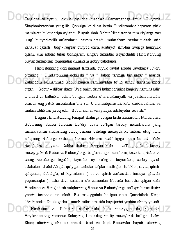 Farg’ona   viloyatini   kichik   joy   deb   hisoblab,   Samarqandga   intilti.   U   yerda
Shayboniyxondan   yengilib,   Qobulga   keldi   va   keyin   Hindistondek   bepayon   yirik
mamlakat   hukmdoriga   aylandi.   Buyuk   shoh   Bobur   Hindistonda   temuriylarga   xos
ulug’   bunyodkorlik   an’analarini   davom   ettirdi:   muhtasham   qasrlar   tiklash,   ariq
kanallar   qazish   ,   bog’-   rog’lar   bunyod   etish,   adabiyot,   ilm-fan   rivojiga   homiylik
qilish,   elni   adolat   bilan   boshqarish   singari   fazilatlar   keyinchalik   Hindistonning
buyuk farzandlari tomonidan chinakam ijobiy baholandi. 
Hindistonning   donishmand   farzandi,   buyuk   davlat   arbobi   Javoharla’l   Neru
o’zining   “   Hindistonning   ochilishi   “   va   “   Jahon   tarixiga   bir   nazar   “   asarida
Zahiriddin   Muhammad   Bobur   haqida   samimiyatga   to’liq   ushbu   fikrlarni   izhor
etgan: “ Bobur – dilbar shaxs. Uyg’onish davri hukmdorining haqiqiy namunasidir.
U   mard   va   tadbirkor   odam   bo’lgan.   Bobur   o’ta   madaniyatli   va   jozibali   insonlar
orasida   eng   yetuk   insonlardan   biri   edi.   U   mansabparastlik   kabi   cheklanishdan   va
mutaassiblikdan yiroq edi… Bobur san’at va ayniqsa, adabiyotni sevardi.” 
Bugun Hindistonning Panipat shahriga borgan kishi Zahiriddin Muhammad
Boburning   Sulton   Ibrohim   Lo’diy   bilan   bo’lgan   tarixiy   muzaffarona   jang
manzaralarini   shaharning   ochiq   osmoni   ostidagi   muzeyda   ko’rarkan,   ulug’   hind
xalqining   Boburga   nisbatan   hurmat-ehtiromi   kuchliligiga   amin   bo’ladi.   Yoki
Bangladesh   poytaxti   Dakka   shahrini   kezgan   kishi   “   La’lbog’qal’a   “   tarixiy
muzeyga kirib Bobur va Boburiylarga bag’ishlangan xonalarni, kezarkan, Bobur va
uning   vorislariga   tegishli,   kiyimlar   uy   -ro’zg’or   buyumlari,   xarbiy   qurol-
aslahalari, Usdot Aliquli qo’ygan toshotar to’plar, miltiqlar- tufaklar, sovut, qilich-
qalqonlar,   dubulg’a,   ot   kiyimlarini   (   ot   va   qilich   zarbasidan   himoya   qiluvchi
yopinchiqlar   ),   usha   davr   kishilari   o’z   zamonlari   libosida   tomosha   qilgan   kishi
Hindiston va Bangladesh xalqlarining Bobur va Boburiylarga bo’lgan hurmatlarini
yorqin   tasavvur   eta   oladi.   Bu   moziygohda   bo’lgan   adib   Qamchibek   Kenja
“Andijondan Dakkagacha “ nomli safarnomasida hayajonini yashira olmay yozadi:
“   Hindiston   va   Pokiston   shaharlarida   ko’p   moziygohlarda,   jumladan
Haydarabotdagi   mashhur   Solarjang,   Loxurdagi   milliy   muzeylarda   bo’lgan.   Lekin
Sharq   olimining   olis   bir   chetida   faqat   va   faqat   Boburiylar   hayoti,   ularning
26
