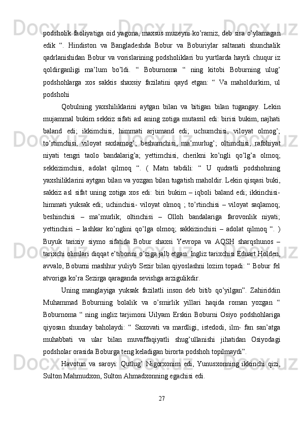 podsholik faoliyatiga oid yagona, maxsus muzeyni ko’ramiz, deb sira o’ylamagan
edik   “.   Hindiston   va   Bangladeshda   Bobur   va   Boburiylar   saltanati   shunchalik
qadrlanishidan   Bobur   va   vorislarining   podsholiklari   bu   yurtlarda   hayrli   chuqur   iz
qoldirganligi   ma’lum   bo’ldi.   “   Boburnoma   “   ning   kitobi   Boburning   ulug’
podshohlarga   xos   sakkis   shaxsiy   fazilatini   qayd   etgan:   “   Va   maholdurkim,   ul
podshohi 
Qobulning   yaxshiliklarini   aytgan   bilan   va   bitigan   bilan   tugangay.   Lekin
mujammal bukim  sekkiz sifati asl  aning zotiga mutassil  edi: birisi  bukim, najhati
baland   edi;   ikkimchisi,   himmati   arjumand   edi;   uchumchisi,   viloyat   olmog’;
to’rtimchisi,   viloyat   saxlamog’;   beshumchisi,   ma’murlug’;   oltimchisi,   rafohiyat
niyati   tengri   taolo   bandalarig’a;   yettimchisi,   cherikni   ko’ngli   qo’lg’a   olmoq;
sekkizimchisi,   adolat   qilmoq   “.   (   Matn   tabdili:   “   U   qudratli   podshohning
yaxshiliklarini aytgan bilan va yozgan bilan tugatish maholdir. Lekin qisqasi buki,
sakkiz   asl   sifat   uning   zotiga   xos   edi:   biri   bukim   –   iqboli   baland   edi;   ikkinchisi-
himmati   yuksak   edi;   uchinchisi-   viloyat   olmoq   ;   to’rtinchisi   –   viloyat   saqlamoq;
beshinchisi   –   ma’murlik;   oltinchisi   –   Olloh   bandalariga   farovonlik   niyati;
yettinchisi   –   lashkar   ko’nglini   qo’lga   olmoq;   sakkizinchisi   –   adolat   qilmoq   “.   )
Buyuk   tarixiy   siymo   sifatida   Bobur   shaxsi   Yevropa   va   AQSH   sharqshunos   –
tarixchi olimlari diqqat e’tiborini o’ziga jalb etgan. Ingliz tarixchisi Eduart Holden,
avvalo, Boburni mashhur yuliyb Sezir bilan qiyoslashni lozim topadi: “ Bobur fel
atvoriga ko’ra Sezirga qaraganda sevishga arzigulikdir. 
Uning   manglayiga   yuksak   fazilatli   inson   deb   bitib   qo’yilgan”.   Zahiriddin
Muhammad   Boburning   bolalik   va   o’smirlik   yillari   haqida   roman   yozgan   “
Boburnoma   “   ning   ingliz   tarjimoni   Uilyam   Erskin   Boburni   Osiyo   podshohlariga
qiyosan   shunday   baholaydi:   “   Saxovati   va   mardligi,   istedodi,   ilm-   fan   san’atga
muhabbati   va   ular   bilan   muvaffaqiyatli   shug’ullanishi   jihatidan   Osiyodagi
podsholar orasida Boburga teng keladigan birorta podshoh topilmaydi”. 
Havotun   va   saroyi:   Qutlug’   Nigorxonim   edi,   Yunusxonning   ikkinchi   qizi,
Sulton Mahmudxon, Sulton Ahmadxonning egachisi edi. 
27 