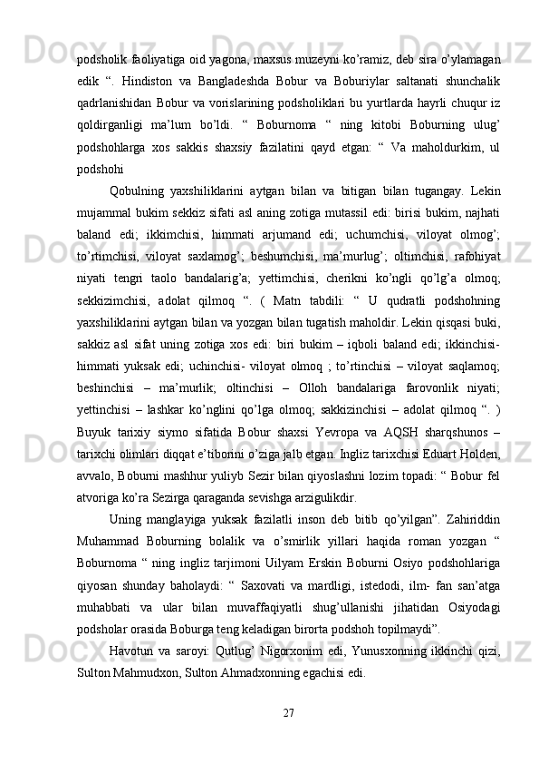 podsholik faoliyatiga oid yagona, maxsus muzeyni ko’ramiz, deb sira o’ylamagan
edik   “.   Hindiston   va   Bangladeshda   Bobur   va   Boburiylar   saltanati   shunchalik
qadrlanishidan   Bobur   va   vorislarining   podsholiklari   bu   yurtlarda   hayrli   chuqur   iz
qoldirganligi   ma’lum   bo’ldi.   “   Boburnoma   “   ning   kitobi   Boburning   ulug’
podshohlarga   xos   sakkis   shaxsiy   fazilatini   qayd   etgan:   “   Va   maholdurkim,   ul
podshohi 
Qobulning   yaxshiliklarini   aytgan   bilan   va   bitigan   bilan   tugangay.   Lekin
mujammal bukim  sekkiz sifati asl  aning zotiga mutassil  edi: birisi  bukim, najhati
baland   edi;   ikkimchisi,   himmati   arjumand   edi;   uchumchisi,   viloyat   olmog’;
to’rtimchisi,   viloyat   saxlamog’;   beshumchisi,   ma’murlug’;   oltimchisi,   rafohiyat
niyati   tengri   taolo   bandalarig’a;   yettimchisi,   cherikni   ko’ngli   qo’lg’a   olmoq;
sekkizimchisi,   adolat   qilmoq   “.   (   Matn   tabdili:   “   U   qudratli   podshohning
yaxshiliklarini aytgan bilan va yozgan bilan tugatish maholdir. Lekin qisqasi buki,
sakkiz   asl   sifat   uning   zotiga   xos   edi:   biri   bukim   –   iqboli   baland   edi;   ikkinchisi-
himmati   yuksak   edi;   uchinchisi-   viloyat   olmoq   ;   to’rtinchisi   –   viloyat   saqlamoq;
beshinchisi   –   ma’murlik;   oltinchisi   –   Olloh   bandalariga   farovonlik   niyati;
yettinchisi   –   lashkar   ko’nglini   qo’lga   olmoq;   sakkizinchisi   –   adolat   qilmoq   “.   )
Buyuk   tarixiy   siymo   sifatida   Bobur   shaxsi   Yevropa   va   AQSH   sharqshunos   –
tarixchi olimlari diqqat e’tiborini o’ziga jalb etgan. Ingliz tarixchisi Eduart Holden,
avvalo, Boburni mashhur yuliyb Sezir bilan qiyoslashni lozim topadi: “ Bobur fel
atvoriga ko’ra Sezirga qaraganda sevishga arzigulikdir. 
Uning   manglayiga   yuksak   fazilatli   inson   deb   bitib   qo’yilgan”.   Zahiriddin
Muhammad   Boburning   bolalik   va   o’smirlik   yillari   haqida   roman   yozgan   “
Boburnoma   “   ning   ingliz   tarjimoni   Uilyam   Erskin   Boburni   Osiyo   podshohlariga
qiyosan   shunday   baholaydi:   “   Saxovati   va   mardligi,   istedodi,   ilm-   fan   san’atga
muhabbati   va   ular   bilan   muvaffaqiyatli   shug’ullanishi   jihatidan   Osiyodagi
podsholar orasida Boburga teng keladigan birorta podshoh topilmaydi”. 
Havotun   va   saroyi:   Qutlug’   Nigorxonim   edi,   Yunusxonning   ikkinchi   qizi,
Sulton Mahmudxon, Sulton Ahmadxonning egachisi edi. 
27