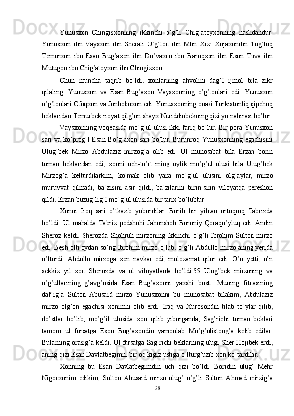 Yunusxon   Chingisxonning   ikkinchi   o’g’li   Chig’atoyxonning   naslidandur.
Yunusxon   ibn   Vaysxon   ibn   Sherali   O’g’lon   ibn   Mbn   Xizr   Xojaxonibn   Tug’luq
Temurxon   ibn   Esan   Bug’axon   ibn   Do’vaxon   ibn   Baroqxon   ibn   Esun   Tuva   ibn
Mutugon ibn Chig’atoyxon ibn Chingizxon. 
Chun   muncha   taqrib   bo’ldi,   xonlarning   ahvolini   dag’I   ijmol   bila   zikr
qilaling.   Yunusxon   va   Esan   Bug’axon   Vaysxonning   o’g’lonlari   edi.   Yunusxon
o’g’lonlari Ofoqxon va Jonboboxon edi. Yunusxonning onasi Turkistonliq qipchoq
beklaridan Temurbek rioyat qilg’on shayx Nuriddinbekning qizi yo nabirasi bo’lur.
Vaysxonning voqeasida mo’g’ul ulusi  ikki fariq bo’lur. Bir pora Yunusxon
sari va ko’prog’I Esan Bo’g’axon sari bo’lur. Burunroq Yunusxonning egachisini
Ulug’bek   Mirzo   Abdulaziz   mirzog’a   olib   edi.   Ul   munosabat   bila   Erzan   borin
tuman   beklaridan   edi,   xonni   uch-to’rt   ming   uylik   mo’g’ul   ulusi   bila   Ulug’bek
Mirzog’a   kelturdilarkim,   ko’mak   olib   yana   mo’g’ul   ulusini   olg’aylar,   mirzo
muruvvat   qilmadi,   ba’zisini   asir   qildi,   ba’zilarini   birin-sirin   viloyatqa   pereshon
qildi. Erzan buzug’lig’I mo’g’ul ulusida bir tarix bo’lubtur. 
Xonni   Iroq   sari   o’tkazib   yubordilar.   Borib   bir   yildan   ortuqroq   Tabrizda
bo’ldi.   Ul   mahalda   Tabriz   podshohi   Jahonshoh   Boroniy   Qoraqo’yluq   edi.   Andin
Sheroz   keldi.   Sherozda   Shohruh   mirzoning   ikkinchi   o’g’li   Ibrohim   Sulton   mirzo
edi. Besh olti oydan so’ng Ibrohim mirzo o’lub, o’g’li Abdullo mirzo aning yerida
o’lturdi.   Abdullo   mirzoga   xon   navkar   edi,   mulozamat   qilur   edi.   O’n   yetti,   o’n
sekkiz   yil   xon   Sherozda   va   ul   viloyatlarda   bo’ldi.55   Ulug’bek   mirzoning   va
o’g’ullarining   g’avg’osida   Esan   Bug’axonni   yaxshi   bosti.   Muning   fitnasining
daf’ig’a   Sulton   Abusaid   mirzo   Yunusxonni   bu   munosabat   bilakim,   Abdulaziz
mirzo   olg’on   egachisi   xonimni   olib   erdi.   Iroq   va   Xurosondin   tilab   to’ylar   qilib,
do’stlar   bo’lib,   mo’g’il   ulusida   xon   qilib   yiborganda,   Sag’richi   tuman   beklari
tamom   ul   fursatga   Eson   Bug’axondin   yamonlab   Mo’g’ulistong’a   kelib   edilar.
Bularning orasig’a keldi. Ul fursatga Sag’richi beklarning ulugi Sher Hojibek erdi,
aning qizi Esan Davlatbegimni bir oq kigiz ustiga o’lturg’uzib xon ko’tardilar. 
Xonning   bu   Esan   Davlatbegimdin   uch   qizi   bo’ldi.   Boridin   ulug’   Mehr
Nigorxonim   edikim,   Sulton   Abusaid   mirzo   ulug’   o’g’li   Sulton   Ahmad   mirzig’a
28 