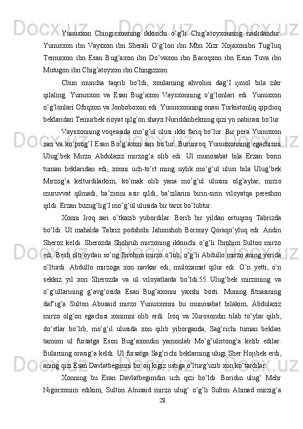 Yunusxon   Chingisxonning   ikkinchi   o’g’li   Chig’atoyxonning   naslidandur.
Yunusxon   ibn   Vaysxon   ibn   Sherali   O’g’lon   ibn   Mbn   Xizr   Xojaxonibn   Tug’luq
Temurxon   ibn   Esan   Bug’axon   ibn   Do’vaxon   ibn   Baroqxon   ibn   Esun   Tuva   ibn
Mutugon ibn Chig’atoyxon ibn Chingizxon. 
Chun   muncha   taqrib   bo’ldi,   xonlarning   ahvolini   dag’I   ijmol   bila   zikr
qilaling.   Yunusxon   va   Esan   Bug’axon   Vaysxonning   o’g’lonlari   edi.   Yunusxon
o’g’lonlari Ofoqxon va Jonboboxon edi. Yunusxonning onasi Turkistonliq qipchoq
beklaridan Temurbek rioyat qilg’on shayx Nuriddinbekning qizi yo nabirasi bo’lur.
Vaysxonning voqeasida mo’g’ul ulusi  ikki fariq bo’lur. Bir pora Yunusxon
sari va ko’prog’I Esan Bo’g’axon sari bo’lur. Burunroq Yunusxonning egachisini
Ulug’bek   Mirzo   Abdulaziz   mirzog’a   olib   edi.   Ul   munosabat   bila   Erzan   borin
tuman   beklaridan   edi,   xonni   uch-to’rt   ming   uylik   mo’g’ul   ulusi   bila   Ulug’bek
Mirzog’a   kelturdilarkim,   ko’mak   olib   yana   mo’g’ul   ulusini   olg’aylar,   mirzo
muruvvat   qilmadi,   ba’zisini   asir   qildi,   ba’zilarini   birin-sirin   viloyatqa   pereshon
qildi. Erzan buzug’lig’I mo’g’ul ulusida bir tarix bo’lubtur. 
Xonni   Iroq   sari   o’tkazib   yubordilar.   Borib   bir   yildan   ortuqroq   Tabrizda
bo’ldi.   Ul   mahalda   Tabriz   podshohi   Jahonshoh   Boroniy   Qoraqo’yluq   edi.   Andin
Sheroz   keldi.   Sherozda   Shohruh   mirzoning   ikkinchi   o’g’li   Ibrohim   Sulton   mirzo
edi. Besh olti oydan so’ng Ibrohim mirzo o’lub, o’g’li Abdullo mirzo aning yerida
o’lturdi.   Abdullo   mirzoga   xon   navkar   edi,   mulozamat   qilur   edi.   O’n   yetti,   o’n
sekkiz   yil   xon   Sherozda   va   ul   viloyatlarda   bo’ldi.55   Ulug’bek   mirzoning   va
o’g’ullarining   g’avg’osida   Esan   Bug’axonni   yaxshi   bosti.   Muning   fitnasining
daf’ig’a   Sulton   Abusaid   mirzo   Yunusxonni   bu   munosabat   bilakim,   Abdulaziz
mirzo   olg’on   egachisi   xonimni   olib   erdi.   Iroq   va   Xurosondin   tilab   to’ylar   qilib,
do’stlar   bo’lib,   mo’g’il   ulusida   xon   qilib   yiborganda,   Sag’richi   tuman   beklari
tamom   ul   fursatga   Eson   Bug’axondin   yamonlab   Mo’g’ulistong’a   kelib   edilar.
Bularning orasig’a keldi. Ul fursatga Sag’richi beklarning ulugi Sher Hojibek erdi,
aning qizi Esan Davlatbegimni bir oq kigiz ustiga o’lturg’uzib xon ko’tardilar. 
Xonning   bu   Esan   Davlatbegimdin   uch   qizi   bo’ldi.   Boridin   ulug’   Mehr
Nigorxonim   edikim,   Sulton   Abusaid   mirzo   ulug’   o’g’li   Sulton   Ahmad   mirzig’a
28
