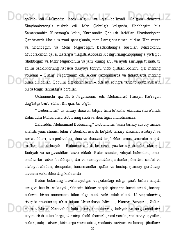 qo’lub   edi.   Mirzodin   hech   o’g’ul   va   qiz   bo’lmadi.   So’gnra   fatarotta
Shayboniyxong’a   tushub   edi.   Men   Qobulg’a   kelganda,   Shohbegim   bila
Samarqandtin   Xurosong’a   kelib,   Xurosondin   Qobulda   keldilar.   Shayboniyxon
Qandaxarda   Nosir   mirzoni   qabag’onda,   men   Lamg’onazimati   qildim.   Xon   mirzo
va   Shohbegim   va   Mehr   Nigorbegim   Badaxshong’a   bordilar.   Mirzoxonni
Muborakshoh qal’ai Zafarg’a tilagida Abobakr Koshg’irningchopqunig’a yo’liqib,
Shohbegim va Mehr Nigorxonim va jami elning ahli va ayoli asirliqqa tushub, ul
zolim   badkirdorning   habsida   dunyoyi   foniyni   vido   qildilar.Ikkinchi   qizi   mening
volidam   –   Qutlig’   Nigorxonim   edi.   Aksar   qazoqliklarda   va   fatarotlarda   mening
bilan   bir   edilar.   Qobulni   olg’ondin   besh   –   olti   oy   so’ngra   tarix   to’qquz   yuz   o’n
birda tengri rahmatig’a bordilar. 
Uchununchi   qiz   Xo’b   Nigorxonim   edi,   Muhammad   Husayn   Ko’ragon
dug’latqa berib edilar. Bir qizi, bir o’g’li 
“ Boburnoma” da tarixiy shaxslar talqini ham to’xtalar ekanmiz shu o’rinda
Zahiriddin Muhammad Boburning shoh va shoirligini mulohazamiz. 
Zahiriddin Muhammad Boburning “ Boburnoma “asari tarixiy adabiy manba
sifatida yana shunisi  bilan e’tiborliki, asarda ko’plab tarixiy shaxslar, adabiyot va
san’at ahllari, din peshvolari, shox va shaxzodalar, beklar, amiru umarolar haqida
ma’lumotlar uchraydi. “ Boburnoma “ da bir necha yuz tarixiy shaxslar, ularning
faoliyati   va   sarguzashtlari   tasvir   etiladi.   Bular   shoxlar,   viloyat   hokimlari,   amir-
amaldorlar,   askar   boshliqlar,   din   va   namoyondalari,   askarlar,   ilm-fan,   san’at   va
adabiyot   ahillari,   dehqonlar,   hunarmandlar,   qullar   va   boshqa   ijtimoiy   guruhdagi
lavozim va kasbkordagi kishilardir. 
Bobur   bularning   tasvirlanayotgan   voqealardagi   roliga   qarab   birlari   haqida
keng va batafsil so’zlaydi , ikkinchi birlaari haqida qisqa ma’lumot beradi, boshqa
birlarini   biron   munosabat   bilan   tilga   oladi   yoki   eslab   o’tadi.   U   voqealarning
rivojida   muhimroq   o’rin   tutgan   Umarshayx   Mirzo   ,   Husayn   Bayqoro,   Sulton
Ahmad   Mirzo,   Xisravshoh   kabi   tarixiy   shaxslarning   faoliyati   va   sarguzashtlarini
bayon   etish   bilan   birga,   ularning   shakl-shamoili,   nasl-nasabi,   ma’naviy   qiyofasi,
hislati, xulq - atvori, kishilarga munosabati, madaniy saviyasi va boshqa jihatlarni
29
