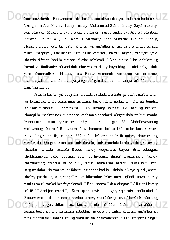 ham tasvirlaydi. “Boburnoma “ da ilm-fan, san’at va adabiyot ahillariga katta o’rin
berilgan. Bobur Navoiy, Jomiy, Binoiy, Muhammad Solih, Hiloliy, Sayfi Buxoriy,
Mir   Xusayn,   Muammoniy,   Shayxim   Suhayli,   Yusuf   Badeyniy,   Ahmad   Xojibek,
Behzod   ,   Sulton   Ali,   Hoji   Abdulla   Marvoriy,   Shoh   Muzaffar,   G’ulom   Shodiy,
Husayn   Uddiy   kabi   bir   qator   shoirlar   va   san’atkorlar   haqida   ma’lumot   beradi,
ularni   maqtaydi,   asarlaridan   namunalar   keltiradi,   ba’zan   hayoti,   faoliyati   yoki
shaxsiy  sifatlari   haqida qiziqarli  fikrlar   so’zlaydi. “  Boburnoma  “ bu  kishilarning
hayoti   va  faoliyatini  o’rganishda  ularning  madaniy  hayotidagi  o’rnini  belgilashda
juda   ahamiyatlidir.   Natijada   biz   Bobur   zamonida   yashagan   va   tariximiz,
ma’naviyatimizda muhim voqeaga ega bo’lgan davlat va madaniyat arboblari bilan
ham tanishamiz. 
Asarda har bir yil voqealari alohida beriladi. Bu kabi qimmatli ma’lumotlar
va   keltirilgan   mulohazalarning   hammasi   tarix   uchun   muhimdir.   Demak   bundan
ko’rinib   turibdiki,   “   Boburnima   “   XV   asrning   so’nggi   XVI   asrning   birinchi
choragida   mazkur   uch   mintaqada   kechgan   voqealarni   o’rganishda   muhim   manba
hisoblanadi.   Asar   yuzasidan   tadqiqot   olib   borgan   M.   Abdullayevaning
ma’lumotiga   ko’ra   “   Boburnoma   “   da   hammasi   bo’lib   1540   nafar   kishi   nomlari
tilag   olingan   bo’lib,   shundan   357   nafari   Movarounnahrlik   tarixiy   shaxslarning
nomlaridir.   Qolgan   qismi   esa   turli   davrda,   turli   mamlakatlarda   yashagan   tarixiy
shaxslar   nomidir.   Asarda   Bobur   tarixiy   voqealarni   bayon   etish   bilangina
cheklanmaydi,   balki   voqealar   sodir   bo’layotgan   sharoit   manzarasini,   tarixiy
shaxslarning   qiyofasi   va   xulqini,   tabiat   lavhalarini   batafsil   tasvirlaydi,   turli
sarguzashtlar,  rivoyat  va  latifalarni  jozibador   badiiy uslubda  hikoya  qiladi, asarni
she’riy   parchalar,   xalq   maqollari   va   hikmatlari   bilan   orasta   qiladi,   anvoi   badiiy
usullar va til san’atidan foydalanadi. “ Boburnoma “ dan olingan “ Alisher Navoiy
ta’rifi “ “ Andijon tasviri “, “ Samarqand tasviri “ bunga yorqin misol bo’la oladi. “
Boburnoma   “   da   bir   necha   yuzlab   tarixiy   masalalarga   tavsif   beriladi,   ularning
faoliyati,   sarguzashtlari   tasvirlanadi.   Bular   shohlar,   hokimlar,   amaldorlar,
lashkarboshilar,   din   shariatlari   arboblari,   askarlar,   olimlar,   shoirlar,   san’atkorlar,
turli   mehnatkash   tabaqalarning   vakillari   va   hokazolaridir.   Bular   jamiyatda   tutgan
30 