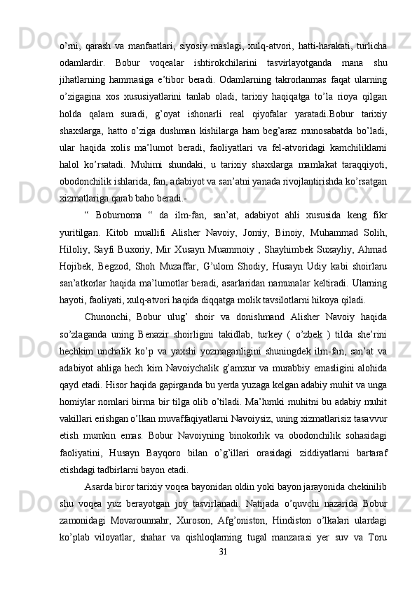 o’rni,   qarash   va   manfaatlari,   siyosiy   maslagi,   xulq-atvori,   hatti-harakati,   turlicha
odamlardir.   Bobur   voqealar   ishtirokchilarini   tasvirlayotganda   mana   shu
jihatlarning   hammasiga   e’tibor   beradi.   Odamlarning   takrorlanmas   faqat   ularning
o’zigagina   xos   xususiyatlarini   tanlab   oladi,   tarixiy   haqiqatga   to’la   rioya   qilgan
holda   qalam   suradi,   g’oyat   ishonarli   real   qiyofalar   yaratadi.Bobur   tarixiy
shaxslarga,   hatto   o’ziga   dushman   kishilarga   ham   beg’araz   munosabatda   bo’ladi,
ular   haqida   xolis   ma’lumot   beradi,   faoliyatlari   va   fel-atvoridagi   kamchiliklarni
halol   ko’rsatadi.   Muhimi   shundaki,   u   tarixiy   shaxslarga   mamlakat   taraqqiyoti,
obodonchilik ishlarida, fan, adabiyot va san’atni yanada rivojlantirishda ko’rsatgan
xizmatlariga qarab baho beradi.- 
“   Boburnoma   “   da   ilm-fan,   san’at,   adabiyot   ahli   xususida   keng   fikr
yuritilgan.   Kitob   muallifi   Alisher   Navoiy,   Jomiy,   Binoiy,   Muhammad   Solih,
Hiloliy,   Sayfi   Buxoriy,   Mir   Xusayn   Muammoiy   ,   Shayhimbek   Suxayliy,   Ahmad
Hojibek,   Begzod,   Shoh   Muzaffar,   G’ulom   Shodiy,   Husayn   Udiy   kabi   shoirlaru
san’atkorlar   haqida   ma’lumotlar   beradi,   asarlaridan  namunalar   keltiradi.   Ularning
hayoti, faoliyati, xulq-atvori haqida diqqatga molik tavsilotlarni hikoya qiladi. 
Chunonchi,   Bobur   ulug’   shoir   va   donishmand   Alisher   Navoiy   haqida
so’zlaganda   uning   Benazir   shoirligini   takidlab,   turkey   (   o’zbek   )   tilda   she’rini
hechkim   unchalik   ko’p   va   yaxshi   yozmaganligini   shuningdek   ilm-fan,   san’at   va
adabiyot   ahliga   hech   kim   Navoiychalik   g’amxur   va   murabbiy   emasligini   alohida
qayd etadi. Hisor haqida gapirganda bu yerda yuzaga kelgan adabiy muhit va unga
homiylar nomlari birma bir tilga olib o’tiladi. Ma’lumki muhitni bu adabiy muhit
vakillari erishgan o’lkan muvaffaqiyatlarni Navoiysiz, uning xizmatlarisiz tasavvur
etish   mumkin   emas.   Bobur   Navoiyning   binokorlik   va   obodonchilik   sohasidagi
faoliyatini,   Husayn   Bayqoro   bilan   o’g’illari   orasidagi   ziddiyatlarni   bartaraf
etishdagi tadbirlarni bayon etadi. 
Asarda biror tarixiy voqea bayonidan oldin yoki bayon jarayonida chekinilib
shu   voqea   yuz   berayotgan   joy   tasvirlanadi.   Natijada   o’quvchi   nazarida   Bobur
zamonidagi   Movarounnahr,   Xuroson,   Afg’oniston,   Hindiston   o’lkalari   ulardagi
ko’plab   viloyatlar,   shahar   va   qishloqlarning   tugal   manzarasi   yer   suv   va   Toru
31 