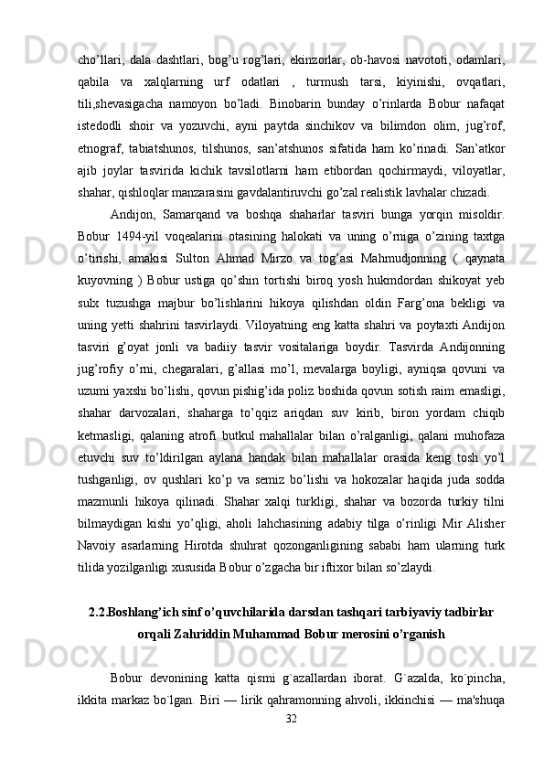 cho’llari,   dala   dashtlari,   bog’u   rog’lari,   ekinzorlar,   ob-havosi   navototi,   odamlari,
qabila   va   xalqlarning   urf   odatlari   ,   turmush   tarsi,   kiyinishi,   ovqatlari,
tili,shevasigacha   namoyon   bo’ladi.   Binobarin   bunday   o’rinlarda   Bobur   nafaqat
istedodli   shoir   va   yozuvchi,   ayni   paytda   sinchikov   va   bilimdon   olim,   jug’rof,
etnograf,   tabiatshunos,   tilshunos,   san’atshunos   sifatida   ham   ko’rinadi.   San’atkor
ajib   joylar   tasvirida   kichik   tavsilotlarni   ham   etibordan   qochirmaydi,   viloyatlar,
shahar, qishloqlar manzarasini gavdalantiruvchi go’zal realistik lavhalar chizadi. 
Andijon,   Samarqand   va   boshqa   shaharlar   tasviri   bunga   yorqin   misoldir.
Bobur   1494-yil   voqealarini   otasining   halokati   va   uning   o’rniga   o’zining   taxtga
o’tirishi,   amakisi   Sulton   Ahmad   Mirzo   va   tog’asi   Mahmudjonning   (   qaynata
kuyovning   )   Bobur   ustiga   qo’shin   tortishi   biroq   yosh   hukmdordan   shikoyat   yeb
sulx   tuzushga   majbur   bo’lishlarini   hikoya   qilishdan   oldin   Farg’ona   bekligi   va
uning yetti   shahrini  tasvirlaydi.  Viloyatning eng  katta  shahri  va  poytaxti  Andijon
tasviri   g’oyat   jonli   va   badiiy   tasvir   vositalariga   boydir.   Tasvirda   Andijonning
jug’rofiy   o’rni,   chegaralari,   g’allasi   mo’l,   mevalarga   boyligi,   ayniqsa   qovuni   va
uzumi yaxshi bo’lishi, qovun pishig’ida poliz boshida qovun sotish raim emasligi,
shahar   darvozalari,   shaharga   to’qqiz   ariqdan   suv   kirib,   biron   yordam   chiqib
ketmasligi,   qalaning   atrofi   butkul   mahallalar   bilan   o’ralganligi,   qalani   muhofaza
etuvchi   suv   to’ldirilgan   aylana   handak   bilan   mahallalar   orasida   keng   tosh   yo’l
tushganligi,   ov   qushlari   ko’p   va   semiz   bo’lishi   va   hokozalar   haqida   juda   sodda
mazmunli   hikoya   qilinadi.   Shahar   xalqi   turkligi,   shahar   va   bozorda   turkiy   tilni
bilmaydigan   kishi   yo’qligi,   aholi   lahchasining   adabiy   tilga   o’rinligi   Mir   Alisher
Navoiy   asarlarning   Hirotda   shuhrat   qozonganligining   sababi   ham   ularning   turk
tilida yozilganligi xususida Bobur o’zgacha bir iftixor bilan so’zlaydi. 
2.2.Boshlang’ich sinf o’quvchilarida darsdan tashqari tarbiyaviy tadbirlar
orqali Zahriddin Muhammad Bobur merosini o’rganish
Bobur   devonining   katta   qismi   g`azallardan   iborat.   G`azalda,   ko`pincha,
ikkita markaz bo`lgan. Biri  — lirik qahramonning ahvoli, ikkinchisi  — ma'shuqa
32 