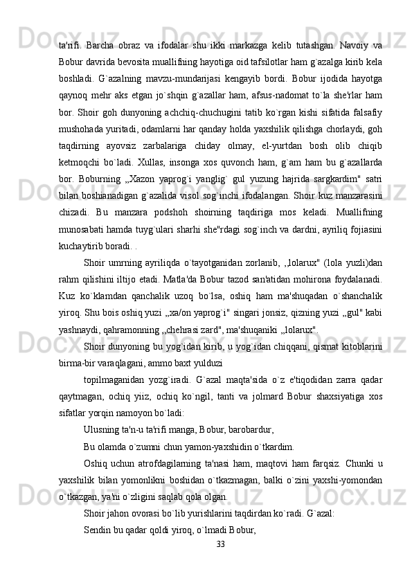 ta'rifi.   Barcha   obraz   va   ifodalar   shu   ikki   markazga   kelib   tutashgan.   Navoiy   va
Bobur davrida bevosita muallifning hayotiga oid tafsilotlar ham g`azalga kirib kela
boshladi.   G`azalning   mavzu-mundarijasi   kengayib   bordi.   Bobur   ijodida   hayotga
qaynoq   mehr   aks   etgan   jo`shqin   g`azallar   ham,   afsus-nadomat   to`la   she'rlar   ham
bor.  Shoir   goh  dunyoning  achchiq-chuchugini   tatib  ko`rgan  kishi  sifatida   falsafiy
mushohada yuritadi, odamlarni har qanday holda yaxshilik qilishga chorlaydi, goh
taqdirning   ayovsiz   zarbalariga   chiday   olmay,   el-yurtdan   bosh   olib   chiqib
ketmoqchi   bo`ladi.   Xullas,   insonga   xos   quvonch   ham,   g`am   ham   bu   g`azallarda
bor.   Boburning   ,,Xazon   yaprog`i   yanglig`   gul   yuzung   hajrida   sargkardim"   satri
bilan  boshianadigan   g`azalida   visol   sog`inchi   ifodalangan.   Shoir   kuz   manzarasini
chizadi.   Bu   manzara   podshoh   shoirning   taqdiriga   mos   keladi.   Muallifning
munosabati hamda tuyg`ulari sharhi she"rdagi sog`inch va dardni, ayriliq fojiasini
kuchaytirib boradi. . 
Shoir   umrning   ayriliqda   o`tayotganidan   zorlanib,   ,,lolarux"   (lola   yuzli)dan
rahm  qilishini  iltijo etadi. Matla'da  Bobur  tazod san'atidan mohirona foydalanadi.
Kuz   ko`klamdan   qanchalik   uzoq   bo`lsa,   oshiq   ham   ma'shuqadan   o`shanchalik
yiroq. Shu bois oshiq yuzi ,,xa/on yaprog`i" singari jonsiz, qizning yuzi ,,gul" kabi
yashnaydi, qahramonning ,,chehrasi zard", ma'shuqaniki ,,lolarux". 
Shoir  dunyoning bu yog`idan kirib, u yog`idan chiqqani, qismat  kitoblarini
birma-bir varaqlagani, ammo baxt yulduzi 
topilmaganidan   yozg`iradi.   G`azal   maqta'sida   o`z   e'tiqodidan   zarra   qadar
qaytmagan,   ochiq   yiiz,   ochiq   ko`ngil,   tanti   va   jolmard   Bobur   shaxsiyatiga   xos
sifatlar yorqin namoyon bo`ladi: 
Ulusning ta'n-u ta'rifi manga, Bobur, barobardur, 
Bu olamda o`zumni chun yamon-yaxshidin o`tkardim. 
Oshiq   uchun   atrofdagilarning   ta'nasi   ham,   maqtovi   ham   farqsiz.   Chunki   u
yaxshilik   bilan   yomonlikni   boshidan   o`tkazmagan,   balki   o`zini   yaxshi-yomondan
o`tkazgan, ya'ni o`zligini saqlab qola olgan. 
Shoir jahon ovorasi bo`lib yurishlarini taqdirdan ko`radi. G`azal: 
Sendin bu qadar qoldi yiroq, o`lmadi Bobur, 
33 