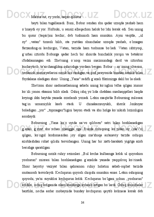 Ma'zur tut, ey yorki, taqsir qilibtur 
bayti   bilan   tugallanadi.   Buni,   Bobur   sendan   shu   qadar   uzoqda   yashab   ham
o`lmaydi ey yor. Holbuki, u sensiz allaqachon halok bo`lshi kerak edi. Sen uning
bu   qusur   (taqsir)ini   kechir,   deb   tushunish   ham   mumkin.   Ayni   vaqtda,   ,,ul
oy"   ,.vatan"   timsoli   bilib,   ota   yurtdan   shunchalar   uzoqda   yashab,   o`lmagan
farzanding-ni   kechirgin,   Vatan,   tarzida   ham   tushunsa   bo`ladi.   Vatan   ishtiyoqi,
g`urbai   iztirobi   Boburga   qadar   hech   bir   shoirda   bunchalik   yorqin   va   betakror
ifodalanmagan   edi.   She'rning   o`noqi   vazni   mazmundagi   dard   va   iztirobni
kuchaytirib, ta'sirchanglikni oshirishga yordam bergan. Bobur -- so`zning jilvasini,
tovlanish xususiyatlarini nozik his ctadigan va ijod jarayonida bundan ustalik bilan
foydalana oladigan shoir. Uning ,,Yana" radifli g`azali fikrimizga dalil bo`la oladi: 
She'rxon   shoir   nadomatlarining   sababi   uning   ko`nglini   telba   qilgan   xumor
ko`zli   jonon ekanini   bilib oladi.  Oshiq  ishq  yo`lida  chekkan  mashaqqatlari   haqda
keyingi  ikki   baytda yanada  ozorlanib  yozadi. Lekin maqta'da   Boburning  xulosasi
tag`in   umumiylik   kasb   etadi.   U   chinakamsuyukli,   sherik   Jonkuyar
boladigan ,,yor" ,,topmagan"ligini  bayon etadi  va shu  holga ko`nikish  lozimligini
asoslaydi: 
Boburning   ,,Yana   ko`z   uyida   na`vo   qilibsen"   satri   bilan   boshlanadigan
g`azali   g`oyat   sho`xchan   ohangga   ega.   Bunda   oshiqning   ko`zidan   uy   (maVo)
qilgan,   ko`ngul   koshonasidan   joy   olgan   ma'shuqa   an'anaviy   tarzda   oshiqni
azoblashdan   rohat   qilishi   tasvirlangan.   Uning   har   bir   xatti-harakati   yigitga   azob
berishga qaratilgan: 
Boburning   nozik   ruhiy   sezimlari   ,,Bul   kecha   kulbamga   keldi   ul   quyoshim
yoshurun"   misrasi   bilan   boshlanadigan   g`azalida   yanada   yaqqolroq   ko`rinadi.
Shoir   hayotiy   vaziyat   bilan   qahramon   ruhiy   holatini   sabab-oqibat   tarzida
mutanosib tasvirlaydi. Kechqurun quyosh chiqishi mumkin emas. Lekin oshiqning
quyoshi,   ya'ni   suyuklisi   kechqurun   keldi.   Kechqurun   bo`lgani   uchun   ,,yoshurun"
keldiki, ochiq kelganida olam kunduzga aylanib ketgan bo`lardi. Oshiq shunchalar
baxtliki,   necha   asrlar   mobaynida   bunday   kechqurun   qaytib   kelmasa   kerak   deb
34